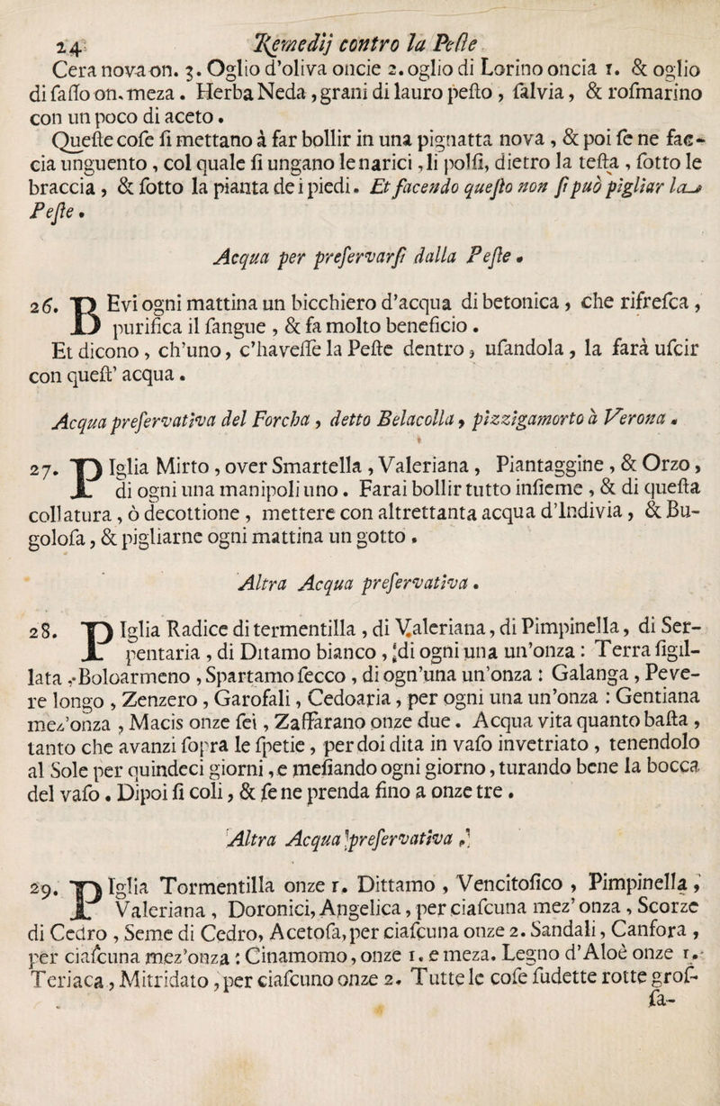 2 4;: Tjemedìj contro la Pc (le Cera nova on. 3. Oglìo d’oliva onde z.ogliodi Larino oncia 1. (Scoglio di fallo ommeza. Herba Neda, grani di lauro pefto , fialvia, & rofmarino con un poco di aceto. Quefìecofie fi mettano à far bollir in una pignatta nova , & poi fe ne fac¬ cia unguento, col quale fi ungano le narici ,li polii, dietro la tefta , fiotto le braccia) & fiotto la pianta de i piedi * Etfacendo quejìo non fi può pigliar la-* Pejìe. Acqua per prefervarfi dalla Pejìe * 26. T) Evi ogni mattina un bicchiero d’acqua di betonica ) che rifrefica , 13 purifica il fangue , & fa molto beneficio. Et dicono, ch’uno, c’ha velie la Pelle dentro 5 ufiandola, la farà uficir con quell’ acqua • Acqua prej'erfvatleva del Forcha ? detto Belacolla y pìzzìgamorto h Verona « % 27. T) Iglia Mirto, over Smartella, Valeriana, Piantaggine, & Orzo, I di ogni una manipoli uno. Farai bollir tutto infieme ,& di quella collatura, ò decottione, mettere con altrettanta acqua d’indivia, & JBu- golofa, & pigliarne ogni mattina un gotto, Altra Acqua prefervatìva. 28. T) Iglia Radice di termentilla , di Valeriana, di Pimpinella, di Ser- JL pentaria , di Ditamo bianco, ‘di ogni una un’onza : Terra figli- lata ,• Boloarmeno , Spartamo Pecco, diogn’una un’onza : Galanga, Peve¬ re longo , Zenzero, Garofali, Cedoaria, per ogni una un’onza : Gentiana mez’onza , Macis onze Tei, Zafifarano onze due. Acqua vita quanto baila , tanto che avanzi fopra le fpetie, per doi dita in vaiò invetriato, tenendolo al Sole per quindeci giorni ,e mefiando ogni giorno, turando bene la bocca del vafo. Dipoi fi coli, & fe ne prenda fino a onze tre. Altra Acqua ''prefervatìva ,) » 29. T* ïgîia Tormentilla onze r. Dittamo , Vencitofico , Pimpinella, JL Valeriana , Doronici, Angelica, per ciaficuna mez’ onza, Scorze di Cedro , Seme di Cedro, Acetofia,per ciaficuna onze 2. Sandali, Canfora , per ciaficuna mez’onza : Cinamomo, onze 1. e meza. Legno d’Aloè onze r .> Teriaca ) Mitridato ?per ciaficunoonze 2. Tutte le cofie fiudette rotte grofi* „ fa-