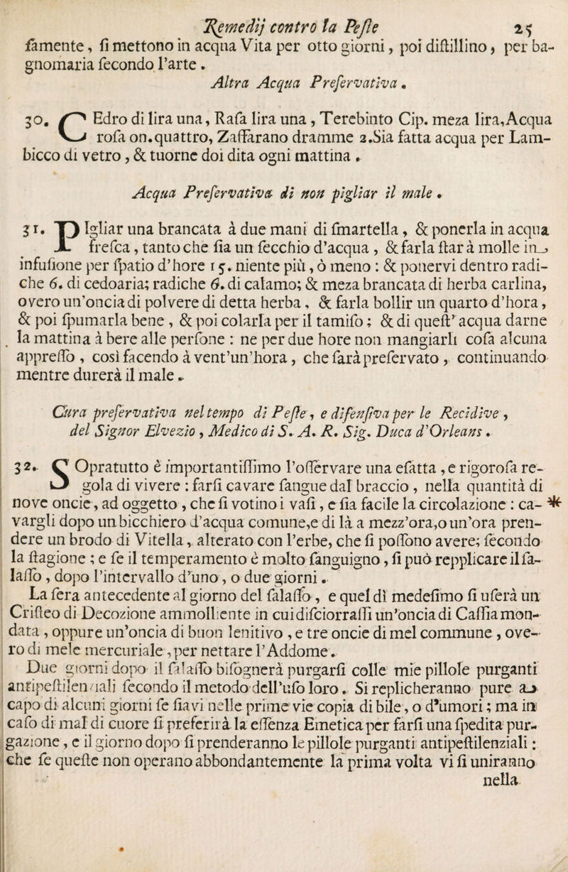 femente, fi mettono in acqua Vita per otto giorni, poi diftillino * per ba¬ gnomaria fecondo l’arte. Altra Acqua Preformava • 30. Edro di lira una, Rafa lira una, Terebinto Cip. meza lira,Acqua rofa on.quattro, Zafferano dramme 2.Sia fatta acqua per Lam¬ bicco di vetro, & tuorne doi dita ogni mattina . Acqua Prefervatìva di non pigliar II male. 3 r* T) Igliar una brancata à due mani difmartella, & ponerla in acqua X frefca, tantoché fia un fecchio d’acqua, & farla ftarà molle iru» infufione per fpatio d’hore 15. niente più, ò meno : & ponenti dentro radi¬ che 6. di cedoaria; radiche 6+ di calamo; & meza brancata di herba carlina, o vero un’oncia di polvere di detta herba, & farla bollir un quarto d’hora, & poi fpumarla bene , & poi colarla per il tamifo ; & di quell’ acqua darne la mattina à bere alle perfone : ne per due hore non mangiarli cofa alcuna appreffo , così facendo à vent’un’hora, che farà preférvato, continuando mentre durerà il male * Cura prefervatìva nel tempo di Pejìe, e dlfenfva per le Recidive , del Signor Elvezio , Medico di 5. A. R. Sig. Duca P Orleans. 32- O Opratutto è importantiffimo l’oftervare una efatta , e rigorofa re- w3 gola di vivere : farli cavare fangue dal braccio , nella quantità di nove onde, ad oggetto, che fi votino i vali, e fia facile la circolazione : ca- ^ vargli dopo unbicchiero d’acqua comune,e di là a mezz’ora,o un’ora pren¬ dere un brodo di Vitella r alterato con l’erbe, che fi poflono avere; fecondo la Ragione ; e fe il temperamento è molto fanguigno, fi può repplicareilfa- lalTo , dopo l’intervallo d’uno, o due giorni.. La fera antecedente al giorno del falafiò, e quel dì medefimo fi uferà un Crifleo di Decozione ammolPente in cuidifciorraffi un’oncia di Caflìa mon¬ data , oppure un’oncia di buon lenitivo , e tre oncie di mel commune, ove- ro di mele mercuriale,per nettare l’Addome. Due giorni dopo il falafto bifógnerà purgarli colle mie pillole purganti antipefliìenualj fecondo il metodo dell’ufo loro. Si replicheranno pure capo di alcuni giorni fe fia vi nelle prime vie copia di bile, o d’umori ; ma in cafo di mal di cuore fi preferirà la eflenza Emetica per farli una fpedita pur¬ gazione , e il giorno dopo fi prenderanno le pillole purganti antipeftilenziali : che fe quefle non operano abbondantemente la prima volta vi fi uniranno nella