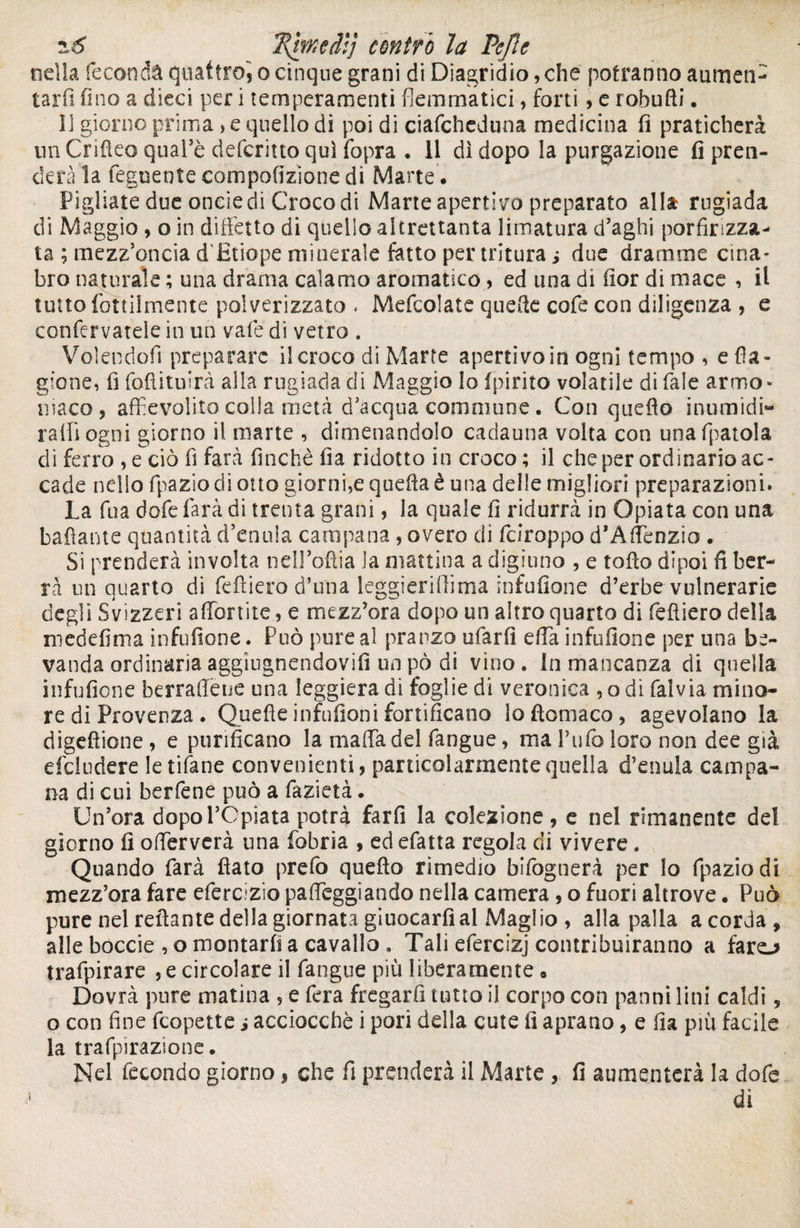 2\hxedlj cóntro la Pefle nella feconda quattro', o cinque grani diDiagridio,che potranno aumen¬ tarli fino a dieci per i temperamenti flemmatici, forti, e rohufti. Il giorno prima , e quello di poi di ciafcheduna medicina fi praticherà un Crifteo qual’è deferitto qui fopra • 11 dì dopo la purgazione fi pren¬ derà la Tegnente compofizìone dì Marte . Pigliate due oneie di Croco di Marte apertilo preparato alla rugiada di Maggio , o in diffetto di quello altrettanta limatura d’aghi porfirizza¬ ta ; mezz’oncia d'Etiope minerale fatto per tritura ; due dramme cina¬ bro naturale ; una drama calamo aromatico, ed una di fior di mace , il tutto rettilmente polverizzato . Mefcolate quelle cofe con diligenza , e confervatele in un vate di vetro . Volendoli preparare il croco di Marte aperti vo in ogni tempo , e fa¬ giane, fi fofiituirà alta rugiada di Maggio lo (pirico volatile di Tale armo- maco, affievolito colla metà d’acqua commune. Con quello inumidi¬ rà (fi ogni giorno il mane , dimenandolo cadauna volta con unafpatola di ferro , e ciò fi farà finché fia ridotto in croco; il che per ordinario ac¬ cade nello fpazio di otto giorni,e quella è una delle migliori preparazioni. La fu a dofe farà di trenta grani, la quale fi ridurrà in Opiata con una badante quantità d’enula campana , overo di feiroppo d’Àffenzio . Si prenderà involta nell’oftia la mattina a digiuno , e tofio dipoi fi ber¬ rà un quarto di feftiero d’una leggieriffima infufione d’erbe vulnerarie degli Svizzeri affienite, e mezz’ora dopo un altro quarto di féfìiero della m ed elmi a infufione. Può pure al pranzo ufarfì effia infufione per una be¬ vanda ordinaria, aggiugnendovifi un pò di vino. In mancanza di quella infufione berraffeue una leggiera di foglie di veronica , o di falvia mino¬ re di Provenza . Quelle infufioni fortificano loftomaco, agevolano la digefìione, e purificano la maffia del fangue, ma l’ufo loro non dee già deludere le tifane convenienti, particolarmente quella d’enula campa¬ na di cui berfene può a fazietà. Un’ora dopol’Cpiata potrà farli la colezione, e nel rimanente del giorno fi offierverà una fobria , ed efatta regola di vivere. Quando farà fiato prefo quello rimedio bifognerà per lo fpazio di mezz’ora fare eferclzio palpeggiando nella camera, o fuori altrove. Può pure nel reflante della giornata giuocarfi al Maglio , alla palla a corda, alle boccie , o montarli a cavallo , Tali efercizj contribuiranno a faro trafpirare , e circolare il fangue più liberamente • Dovrà pure matina , e fera fregarli tutto il corpo con panni lini caldi, o con fine feopette i acciocché i pori della cute fi aprano, e fia più facile la trafpirazionc. Nel fecondo giorno, che fi prenderà il Marte , fi aumenterà la dofe dì
