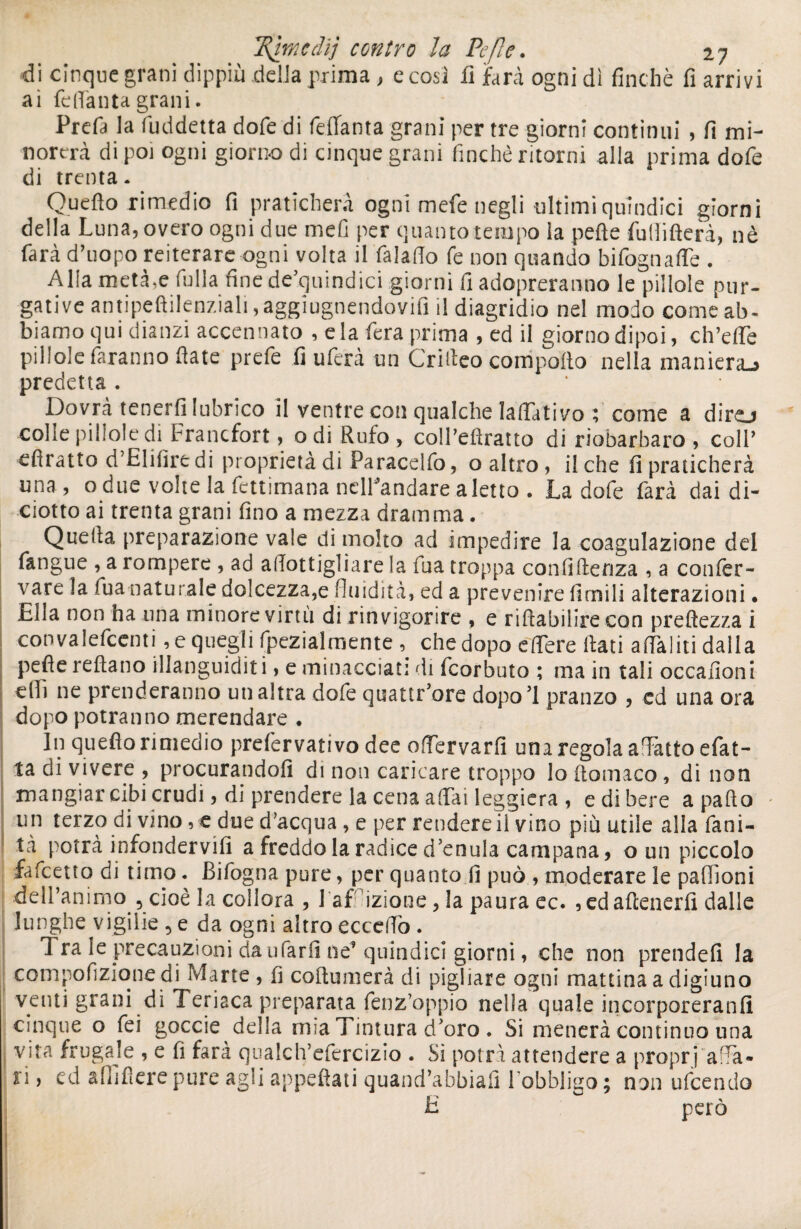di cinque grani dippiù della prima > e cosi fi farà ogni dì finché fi arrivi ai feflanta grani. Prefa la fuddetta dofe di feflanta grani per tre giorni continui , fi mi¬ norerà di poi ogni giorno di cinque grani finché ritorni alla prima dofe di trenta. Quello rimedio fi praticherà ogni mefe negli ultimi quindici giorni della Luna, overo ogni due mefi per quanto tempo ia pelle fullifterà, nè farà d’uopo reiterare ogni volta il falalTo fe non quando bifognaffe . Alla metà,e Culla fine de quindici giorni fi adopreranno le pillole pur¬ gative antipeftilenziali, aggiugnendovifi il diagridio nel modo come ab¬ biamo qui dianzi accennato , e la fera prima , ed il giorno dipoi, ch’effe pillole faranno fiate prefe fi ultra un Critico comporto nella maniera-* predetta . Dovrà tenerli lubrico il ventre con qualche laffativo t come a diro colle pillole di Francfort, odi Rufo, coll’eftratto di riobarbaro, coll’ efiratto d’Elilìre di proprietà di Paracelfo, o altro, fiche fi praticherà una , o due volte la fettimana nelPandare a letto . La dofe farà dai di¬ ciotto ai trenta grani fino a mezza dramma. Quella preparazione vale di molto ad impedire la coagulazione del fangue , a rompere , ad alTottigliare la fua troppa confidenza , a confer- vare la lua naturale dolcezza,e fluidità, ed a prevenire limili alterazioni • Ella non ha una minore virtù di rinvigorire , e riftabilire con preftezza i convalefcenti, e quegli fpezialmente , che dopo effere fiati aflàliti dalla pefle rellano illanguiditi, e minacciati di feorbuto ; ma in tali occafioni elfi ne prenderanno un altra dofe quattr’ore dopo’l pranzo , ed una ora dopo potranno merendare . In queflo rimedio prefervati vo dee offervarli una regola affatto efat- ta di vivere , procurandoli di non caricare troppo lo filomaco, di non mangiar cibi crudi, di prendere la cena affai leggiera , e di bere a pallio un terzo di vino , e due d’acqua , e per rendere il vino più utile alia fani- tà potrà infondervi!! a freddo la radice d enula campana, o un piccolo falcetto di timo. Bifogna pure, per quanto fi può , moderare le paflìoni dell’animo 5 cioè la collora , 1 adizione, la paura ec. ,edafienerfi dalle lunghe vigilie , e da ogni altro eccedo . 1 ra le precauzioni da ufarli ne^ quindici giorni, che non prende!! la compofizione di Marte , fi coftumerà di pigliare ogni mattina a digiuno venti grani di 1 eriaca preparata fenz’oppio nella quale incorporeranlì cinque o fei goccie della mia Tintura d'oro. Si menerà continuo una vita frugale , e fi farà qualch’efercizio . Si potrà attendere a propri'affa¬ ci ) ed a (fi fi ere pure agli appellati quand’abbiali lobbligo ; non ufeendo E però
