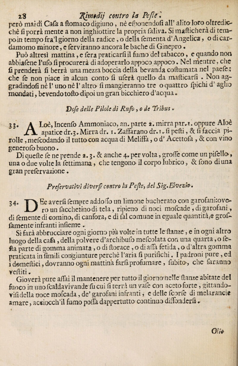 x8 T^iwtdij contro la Pefie • però mai di Cafa a ftomaco digiuno, nè efponendofi alP alita loro oltredk- chè fi porrà mente a non inghiottire la propria faliva. Si manicherà di tem¬ po in tempo fra’l giorno della radice, o della fementa d’Angelica > o di car¬ damomo minore, e ferviranno ancora le bâche di Ginepro • Può altresì mattina, e fera praticarli il fumo del tabacco, e quando non abbiafene Fufo fi procurerà di adoperarlo appoco appoco. Nel mentre, che fi prenderà fi berrà una mezza boccia della bevanda coftumata nel paefe; che fe non piace in alcun conto fi uferà quello da manicarli . Non ag¬ gradinoli nè l’uno nè V altro lì mangieranno tre o quattro fpichi d’ aglio mondati , bevendo tofto dipoi un gran bicchiero d’acqua « Dofe delle Pilole di Rufo , o de Tribus * 3 3* À Loè, Incenfo Ammoniaco, an. parte 2* mirrapar^x. oppure Aloè XjL apatice dr.3. Mirra dr. 1. Zaffarono dr. t ^ lì pelli, & fi faccia pi- rolle, mefeodando il tutto con acqua di Meliffa, o d'Acettofa , & con vino generofo buono • Di quelle fe ne prende 2.3. & anche 4, per volta, groffè come un pifello, una o due volte la fettimana ? che tengono^ il corpo lubrico, & fono di una gran prelèrvazione. Prefervativi diverft contro la Pejle, del Sig.Elvezh * 34* Y'ì avcr^ fcnlPre addo (fo un limone bucherato con garofanhovo- JL/ rounfacchetinodi tela, ripieno di noci mofeade 1 di garofani, di femente di cornino, di canfora, e di fai comune in eguale quantità,® gof¬ famente infranti inlìeme . Si farà abbruciare ogni giorno più voltein tutte lellanze, e in ogni altro luogo della cafa, della polvere d'archibufo mefcolata con una quarta, o fe- fta parte di gomma animata > o di Horace , o di affa fètida, o d’aìtra gomma praticata in limili congiunture perchè l’aria fi purifichi, I padroni pure, ed i domeltiei, dovranno ogni mattina farli profumare , fubito^, che faranno veftiti • Gioverà pure affai il mantenere per tutta il giorno-nelle danze abitate del fuoco in imo fcaldavivande fu cui fi terrà un vafe con aceto forte, gittando- vifidella noce mofeada, de’ garofani infranti, e delle feorfe di melaranci® amare, acsiocch’il fumo poffa dappertutto continuo diffonderli.
