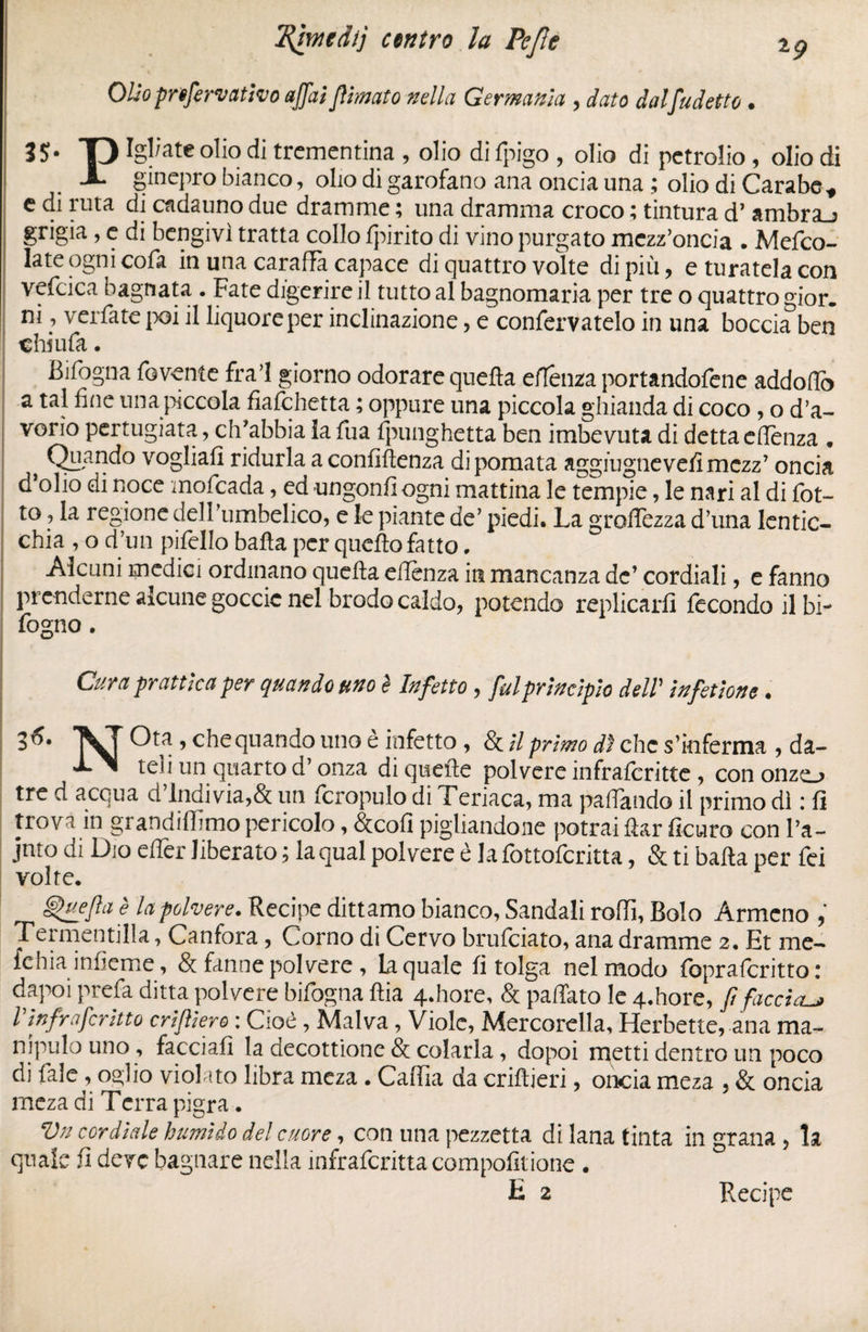 IKffme dij centro la Pefìe ig Olio prefervativo affai filmato nella Germania , dato dal fu detto • 3S- T) Igeate olio di trementina , olio di fpigo , olio di petrolio , olio di X ginepro bianco, olio di garofano ana oncia una ; olio di Carabe * e di ruta di cadauno due dramme ; una dramma croco ; tintura d’ ambra_j grigia , e di bengivì tratta collo fpirito di vino purgato mezz’oncia . Mefco- late ogni cofa in una caraffa capace di quattro volte di più, e turatela con vefcica bagnata . Fate digerire il tutto al bagnomaria per tre o quattro gior. ni, verfate poi il liquore per inclinazione, e confervatelo in una boccia ben chiufa. Bifogna foventc fra! giorno odorare quella eflenza portandofene addoffo a tal fine una piccola fiafehetta ; oppure una piccola ghianda di coco , o d’a¬ vorio pertugiata, ch'abbia la fua fpunghetta ben imbevuta di detta effenza „ } Quando vogliati ridurla a confidenza di pomata aggiugnevelìmezz’ oncia d’olio di noce mofeada, ed ungonfiogni mattina le tempie, le nari al di fiot¬ to , la regione dell umbelico, e le piante de’ piedi. La groffezza d’una lentic¬ chia , o d’un pifiello balla per quello fatto. Alcuni medici ordinano quella efienza in mancanza de’ cordiali, e fanno prenderne alcune goccic nel brodo caldo, potendo replicarli fecondo il bi- fogno. Cura pr attica per quando uno è Infetto , fui principio delT in fellone. 3^* Vf Ota , che quando uno e infetto, & il primo dì che s’inferma , da- teli un quarto d’onza di quelle polvere infraferitte, cononzo tre d acqua d Indi via,& un fcropulo di Teriaca, ma pattando il primo dì : fi trova in grandilfimo pericolo, &cofi pigliandone potrai fiar ficuro con l’a- jnto di Dio efier liberato ; la qual polvere è la fottoferitta, & ti balla per fei volte. ghtefta è la polvere. Recipe dittamo bianco, Sandali roffi, Bolo Armeno , Termentilla, Canfora, Corno di Cervo brufeiato, ana dramme 2. Et me- ichia infieme, & fanne polvere , la quale fi tolga nel modo fopralcritto : dapoi prefa ditta polvere bifogna ftia 4-hore, & paffato le 4.hore, fi faccia.^ Vinf'mferino crifiiero : Cioè, Malva, Viole, Mercorella, Herbette, ana ma- nipulo uno, facciali la decottione & colarla, dopoi metti dentro un poco di fai e, 02;] io violato libra meza. Caflia da criftieri, oncia meza , & oncia meza di Ferra pigra. Vn cordiale humido del cuore, con una pezzetta di lana tinta in grana , la quale fi deve bagnare nella infraferitta compofitione . E 2 Recipe