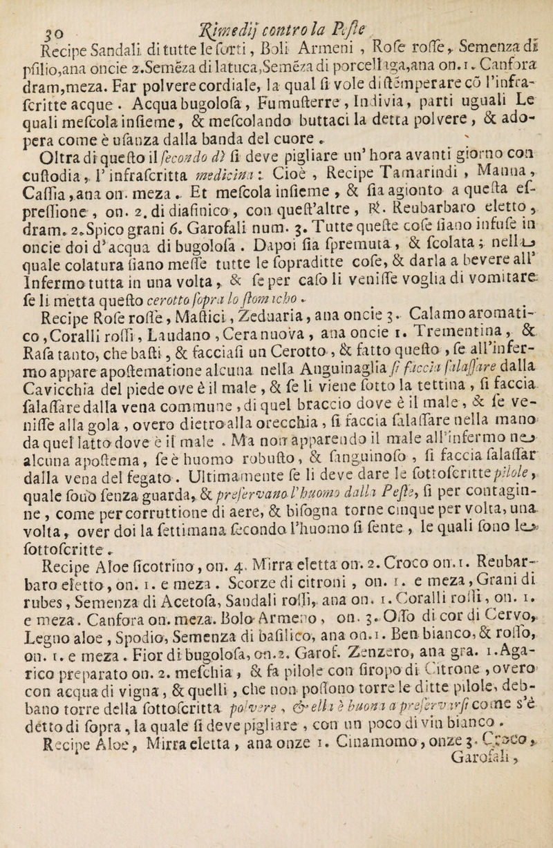 Recipe Sandali di tutte le furti, Boli Armeni , Rofe rofle, Semenza di pfilio,ana oncie z.Semeza di lattica,Seméza di porceli aga,ana on. i ^Canfora dram,meza. Far polvere cordiale, la qual fi vole di stemperare çô l’infra- ferine acque. Acquabugolofa , Fumufterre, Indivia, parti uguali Le quali mefcola infieme, & mefcolando buttaci la detta polvere, & ado¬ pera come è manza dalla banda del cuore « ' Oltra di quello i! fecondo dì fi deve pigliare un5 hora avanti giorno con cufiodiaV infrafcritta medicina Cioè , Recipe I arnarindi > Manna , Calila,ana 011. meza. Et mefcola inficine , & fiaagionto a quella el- predione , on. 2. di diafinico*, con queffialtre , Rfe Rea barbaro eletto 5 dram, 2^Spico grani 6. Garofali nutn. 3. 1 iute quelle colè fiano infufe in oncie doi d5 acqua di bugolofa . Dapoi fia fpremuta, & fcolata; neh La quale colatura fiano mede tutte le fopraditte cofe, òc darla a bevere all Infermo tutta in una volta, & fe per calo li veni (Te voglia di vomitare fe li metta quello cerotto [opra lo fìom icho .. Recipe Rofe rode, Mattici, Zeduaria, ana oncie 3. Calamo aromati¬ co ,Coralli rodi, Laudano ,Ceranuova , ana oncie 1. Trementina, & Rafa tanto, che balli 5 & facciafi un Cerotto , & fatto quello , fe. all’infer¬ mo appare apoftematione alcuna nella Anguinaglia fi faccia falafja re à alla Cavicchia del piede ove è i! male , & fe lì viene fotto la tettina , fi faccia faladare dalla vena commune , di quel braccio dove è il maie , le ve¬ uille alla gola , overo dietro alla orecchia , fi faccia fiala Tare netta mano da quel latto dove è il male * Ma non apparendo il male all'infermo no- alcuna apoffema, feèhuomo robuflo, & fanguìnofo , fi faccia fa la dar dalla vena de! fegato-. Ultimamente le li deve dare le fottofenttt pfiole 9 quale fouo fenza guarda,. & preferivano Vhuomo dalla Pejìe, fi per contagia¬ ne , come per corruzione di aere, & bifogna tome cinque per volta, una volta r over doi la fettimana fecondo lJh uomo fi fente , le quali fouo io fottoferitte. Recipe Aloe ficotrino, on. 4. Mirra eletta otr. 2. Croco on. 1. Reubar-' baro eletto , on. 1. e meza . Scorze di citroiìi , on. r, e meza , Grani di robes, Semenza di Àcetola, Sandali rodi, ana on, 1. Coralli rodi, on. w e meza. Canfora on. meza. Bolo-Armeno , on. 3» Otto di cor di Cervo,, Legno aloe , Spodio, Semenza di baffiico, ana on.i. Ben bianco, & rodo, on. t. e meza « Fior di bugolofa, on.2, Garof. Zenzero, ana gra. 1. Aga¬ rico preparato on. 2. m efebi a , & fa pilo! e con firopo di entro ne , overo con acqua di vigna, & quelli , che non polio no torre le ditte pilole, deb¬ bano torre delia fottoferitta pavere , Creili è buona a'prejervavficome s è detto dì fopra n la quale fi deve pigliare , con un poco di via bianco * ^ Recipe Aloe, Mirra eletta, ana onze 1. Cinamomo, onze 3. Croco, Garofali,