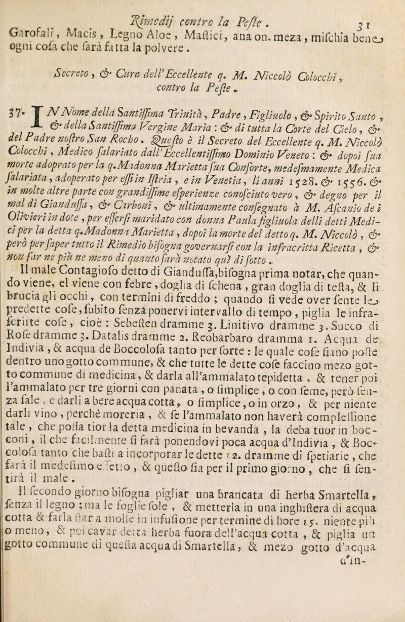 Gnrofalr, Macis, Legno Aloe, Maflici, ana ommeza , mifchia beno ogni cola che farà fatta la polvere . Secreto, & Cura dell Eccellente q. M. Niccolò Chiocchi,, contro la Pefie + ? 7- T NNome della. Santlffma Trinità, Padre, Figliuolo , & Spirito Santo r X & della Santlffma Vergine Maria : d* di tutta la Corte del Cielo, & del Padre nofiro San Rocho . ^uefto è il Secreto del Eccellente q. M. Niccolò Colocchì, Medico faiarlato dall'Eccellenti/fimo Dominio Veneto \ & dopol fua monte ad oprai open la q.Madonna Marletta fua Conforte, medefmamente Medica falarlata, adoperato per e/Jtln Iflrla , Veneti#, /i 1528.^ 15 5 6. dr ^ altre parte con grandi/Jtme efperlenze conofcluto vero , de%no per II mal dì Gland uffa, Carboni, é- ultimamente confegnato à M. Afcanlo de i Olivieri In dote , efferft maridato con donna Paula figliuola delti detti Medi¬ ci per la detta q»Ma donna Manetta, dopol la morte del detto q. M. Niccolò , pen 0 per faper tutto II Rimedio blfogna governar fi con la infrac ritta Ricetta , & non far ne plu ne meno dì quanto farà notato qui difetto „ ' Il male Contagiofo detto di Gianduia,bifogna prima notar, che quan¬ do viene, el viene con febre , doglia di fchena , gran doglia di tefta5 & li bruciagli occhi f con termini di freddo ; quando fi vede over fente lo predette cole,Libito lenzaponervi intervallo di tempo , piglia le infra— lenite cole, cioè : Sebeften dramme 3. Linitivo dramme 3, Succo di Kofe dramme 3*Datalis dramme 2. Reobarbaro dramma i. Acqua de Indiv ìa 5 <k acqua de boccolola tanto per forte : le quale cole (lano polle dentro uno gotto commune, òc che tutte le dette cole faccino mezo got¬ to commune di medicina, & darla alPammalatotepidetta , & tener poi l’ammalato per tre giorni con panata , o (implico , o con Terne, però len¬ za Tale , e darli a bere acqua cotta * o fimplice, oin orzo, & per niente darli vino , perchè morena , & fe Pammaiato non haverà complelhone tale , che polla tior la detta medicina in bevanda , la deba tuorin boc¬ coni , il che facilmente (1 farà ponendovi poca acqua d’indivia , & Boc* colola tanto che baili a incorporar ledette 12. dramme di fpetiarie , che farà il me de (imo e.tetio, & quello ila per il primo giorno , che fi feti- tira il male. Il fecondo giorno bifogna pigliar una brancata di herba Smartelfa ? fenza il legno ; ma le foglie fole , & metterla in una inghiftera di acqua cotta & farla uar a molle in infufione per termine di hore 1.5, niente pia g meno, & poi cavar detta herba fuora dell’acqua cotta , & piglia un gotto commune di quellaacquadi Smartella, & mezo gotto d’acqua cun-