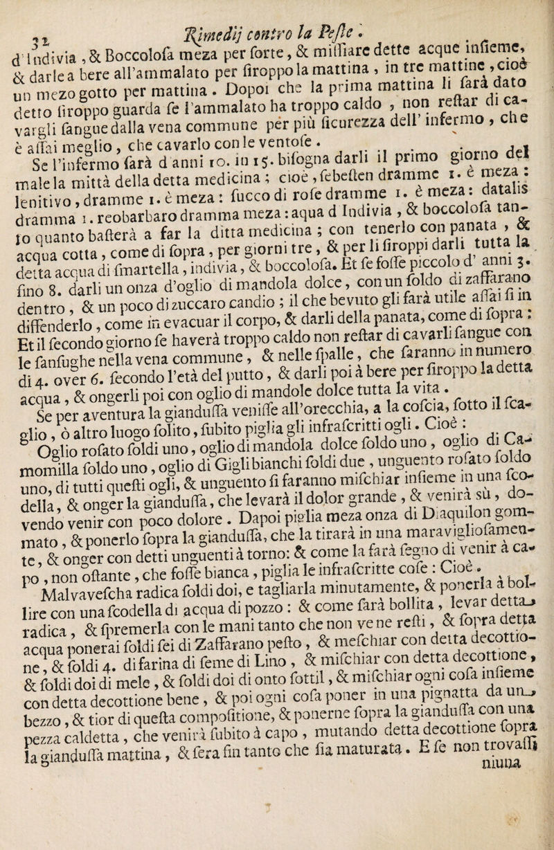 mIndivia ,& Boccolofâ meza per forte, & milliarc dette acque inneme, & darle a bere all’ammalato per firoppo la mattina , in tre mattine , cio un m 'zo gotto per mattina . Dopo, che la prima mattina 1. farà dato detto iìroppo guarda fé l’ammalato ha troppo caldo , non reftar di ca¬ vargli fangue dalia vena commune per più ficurezza dell infermo , c p affai meglio, che cavarlo con le ventole. . . Se l’infermo farà d anni ro. in 15. bilogna darli il primo giorno> del male la mina della detta medicina ; cioè ,febeften dramme 1. e m z^. lenitivo, dramme 1. è meza : fucco di role dramme • * f dramma 1. reobarbaro dramma meza : aqua d Indivia , & boceoiofj tan ?o quanto batterà a far la ditta medicina ; con tenerlo eoe« panata , & arnL cotta, Come di fopra, per giorni tre, & per li lìroppi darli tutta la detta acqua di {martella, indivia, & boccolofa. Et fe foffe piccolo d anm fino 8. darli un orna d’oglio di mandola dome, con™|)¥°jjÆfi in den tro & un poco di zuccaro candio ; il che bevuto gli tara utile aliai i i difenderlo come in evacuar il corpo, & darli della panata, come di fopr . Et il fecondo giorno fe haverà troppo caldo non reftar di cavarli fangue con fefanfuo he nella vena commune, & nelle (palle, che faranno in numero di 4 over 6. fecondo l’età del putto, & darli poi a bere per firoppo la detta ^rnùa & oneerli poi con oglio di mandole dolce tutta la vita. Se per aventura la gianduflà vernile all’orecchia, a la cofcia, fiotto 1 ma¬ glio , ò altro luogo folito, Cubito piglia gli ìnfrafcritti ogli. Cioè . Olio rofato foldi uno, oglio di mandola dolce foldo uno, oglio diCa momilla foldo uno, oglio di Gigli bianchi foldi due, unguento rofato foldo uno di tutti quelli ogli, & unguento fi faranno mifchiar infieme in una feo- della & onger la gianduflà, che le vara il dolor grande, & vemra su ^do¬ vendo venir con poco dolore. Dapoi piglia mezaonza di Di aquilon gom¬ mato &poncrlo fopra la gianduflà, che la tirarà in una maravigliofamen- te & onier con detti unguenti à torno: & come la farà fogno di venir a ca¬ ro non oliarne, che folle bianca, piglia le infrafcritte cofe . Cioè. 1 Malvavefcha radica foldi doi, e tagliarla minutamente, & poncrla a bo^ lire con una fcodella di acqua di pozzo : & come fara bollita .levai radica, & {premerla con le mani tanto che non ve ne reftì, & fof ra detta acqua pollerai foldi fei di Zafferano pefto, & mefehiar con delta decottio- ne & foldi 4. di farina di feme di Lino, & mifchiar con detta decozione, & foldi doi di mele , & foldi doi di onto fottìi, & mifchiar ogni cofa in ie con detta decottione bene, & poi ogni cofaponer in una pignatta da um, bezzo, & tior di quella compofitione, & ponerne fopra |iandu<Ta.conu pezzacaldetta, che veniràfubitoà capo , mutando cettadecotuot efopra a gianduia mattina, & fera fin tanto che fia maturata. E fe non trovali»