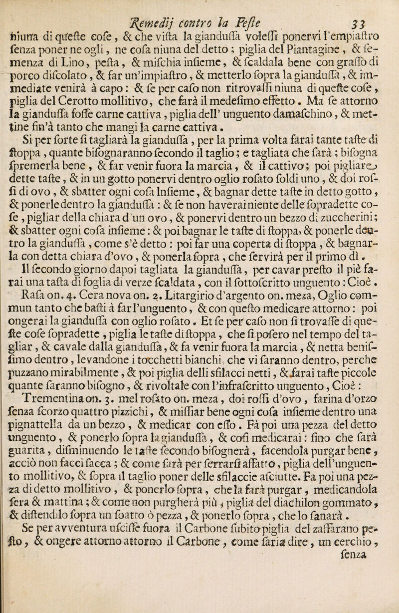 emedìj contro la Fejle Si feiurra diqitefte cofe, & che villa la gianduffa voîefïî ponervi fempiaflro fenza poner ne ogli, ne cofa ninna del detto ; piglia del Piantagine, & fe- menza di Lino, pcfta, & mifchia infieme, &fcaldala bene con gradò di porco difcolato, & far un’impiaftro, & metterlo fopra la gianduia, & im¬ mediate venirà à capo: & fe per cafo non ritro valli niuna di quelle cofe, piglia del Cerotto mollitivo, che farà il medefimo effetto. Ma fe attorno la gianduffa folfe carne cattiva, piglia dell’ unguento damafehino, & met¬ tine fin’à tanto che mangi la carne cattiva. Si per forte fi tagliarà la giandulfa, per la prima volta farai tante tafte di ftoppa, quante bifognaranno fecondo il taglio ; e tagliata che farà ; bifogna fpremerla bene , & far venir fuora la marcia, & ileattivo; poi piglialo dette tafte, & in un gotto ponervi dentro oglio rofato foldi uno, & doi rof- fi di ovo, & sbatter ogni cola Infieme, & bagnar dette tafte in detto gotto, & ponerledentro la gianduia : &fenon haverai niente delle fopradette co- fe , pigliar della chiara d un ovo, & ponervi dentro un bezzo d; zuccherini; & sbatter ogni cofa infieme : & poi bagnar le tafte di ftoppa> & pollerie den¬ tro la gianduffa , come s’è detto : poi far una coperta di ftoppa , & bagnar¬ la con detta chiara d’ovo, & ponerla fopra , che fervirà per il primo dì. 11 fecondo giorno dapoi tagliata la gianduffa, per cavar pretto il piè fa¬ rai una tafta di foglia di verze fcaldata, con il fottoferitto unguento : Cioè . Rafa on. 4. Cera nova on. 2. Litargirio d’argento on. meza, Oglio com¬ mun tanto che baffi à far l’unguento, & con quello medicare attorno : poi ongerai la gianduffa con oglio rofato « Et fe per cafo non fi trovaffe di que- fie cofe fopradette , piglia le tafte di ftoppa, che fi pofero nel tempo del ta¬ gliar , & cavale dalla gianduffa, & fa venir fuora la marcia, & netta benif- fimo dentro, levandone i tocchetti bianchi che vi faranno dentro, perche puzzano mirabilmente, & poi piglia dell! sfilacci netti, & farai tafte piccole quante faranno bifogno, & rivoltale conl’infraferitto unguento, Cioè : Trementina on. 3. melrofinto on. meza, doi rodi d’ovo , farina d’orzo fenza feorzo quattro pizzichi, & miffiar bene ogni cofa infieme dentro una pignattella da un bezzo, & medicar concilo. Fàpoi una pezza del detto unguento, & ponerlo fopra la gianduffa, & coli medicarai : fino che farà guarita, diminuendo le tafte fecondo bifognerà, facendola purgar bene, acciò non facci facca ; & come farà per ferrarli affatto, piglia dell’unguen¬ to mollitivo, & fopra il taglio poner delle sfilaccie afeiutte. Fa poi una pez¬ za di detto mollitivo , & ponerlo fopra, che la farà purgar, medicandola fera & mattina ; & come non purgherà più 1 piglia del diachilon gommato f & diftendilo fopra un foatto ò pezza, & ponerlo fopra, che lo fanarà » Se per avventura ufeifte fuora il Carbone fubitorpiglia del zaiarano pe- •fto y & ongere attorno attorno il Carbone, come farla dire, un cerchio „ fenza