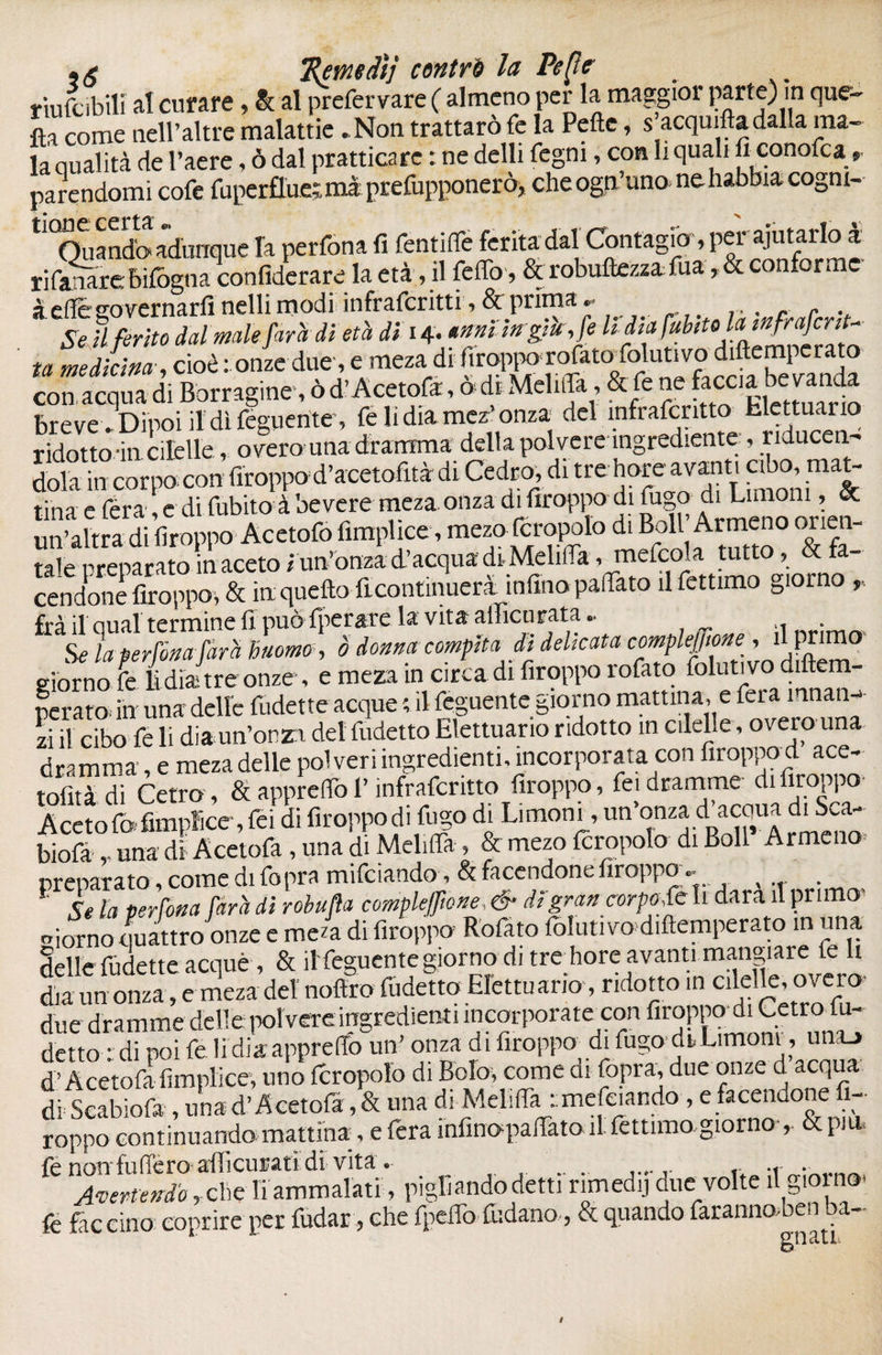 •g ’Remtdì} contri la Pc [le riufcibili al curare, le al prefer vare ( almeno per la maggior parte) in que- fìa come nell’altre malattie .Non trattarò fe la Pelle, s'acquitta dalla ma- la qualità de l’aere, ò dal pratticare : ne delli fegm, con li quali fi conofca, parendomi cofe fiiperfluetmà prefupponerò, che ogp’uno» ne habbia cognt- tl0Quandb adunque la perfona fi fentifie ferita dal Contagio, per ajutarlo a rifai are: bìlogn?. confiderai la età, il feffo, & robuftezza fua, & conforme à efï&sorernarfi nelli modi infraferitti, & prima •• r Se il ferito dal male farà di età di i^nni ingiù, fe lidiafubeU ta medicina , cioè : onze due, e meza di firoppo rofatosolutivo diftenq crato con, acqua di Bòrragine-, ò d’Acetofa, ò di Melifla, & fe ne faccia bevanda breve . Dipoi fidi féguente', fe li dia mez’ onza del infrafcntto tlcttuano ridotto-in cilelle, overo una dramma della polvere ingrediente, riducen- dola in corpo con firoppo d’acetofità di Cedro, di tre horedTV.fmon lina e fera, e di fubito à bevere meza onza di firoppo di fugo di Limoni& un’altra di firoppo Acetofo fimplice, mezo fcropolo di B:; A™^° ti liticata comtkffmt ’ giorno fe lìdiatre onze , e meza in circa di firoppo rofato folutivo diftem- perato. in una delle fudette acque ; fi feguente giorno mattina, e fera mnan-> zi il cibo fe li d;a inforzi del fudetto Elettuario ridotto in cilelle, overo una dramma, e meza delle poi veri ingredienti, incorporata con firoppod ace- tofitàdi Cetra, & apprettò l’ìnfraferitto firoppo, fei dramme di firoppo Acetofofimpice, fei di firoppo di fugo di Limoni, un’onza d^acaua di Sca- biofa ,. una di Acetofa, una di MelifTa , & mezo fcropolo di Boll Armeno preparato, come di fopra mifciando, & facendone firoppo. ( 1 L la perfona farà di robufla compiefwne,& di'gran corpo, fe li dara il primo morno quattro onze e me4 di firoppo Rofato Coluti vo d,(temperato in una delle fudette acque, & il feguente giorno di tre hore avanti mangiare le li dia un onza, e meza del noftro fudetto Elettuario, ridotto m cilelle, overo due dramme delle polvere ingredienti incorporateci detto idi poi fe lidia apprello un’ onza di firoppo di fugo drLimoni, una.» d’Acetofa fimplice, uno Icropolo di Bolo, come ai fopra, due onze d acqua di Seabiofa , una d’Acetofa, & una di Melifia imefeiando , e facendone 1- roppo continuando mattina, e fera ìnfinapafiTato il feltraio giorno- & pi u. fe non fu(Tero afficufati di vita ® .r . 1 Avertendo, che liammalati, pigliando detti rimedi] duevolte il giorno- fe faceino: coprire per fudar, che fpetlò fudano, & quando faranno ben ba-