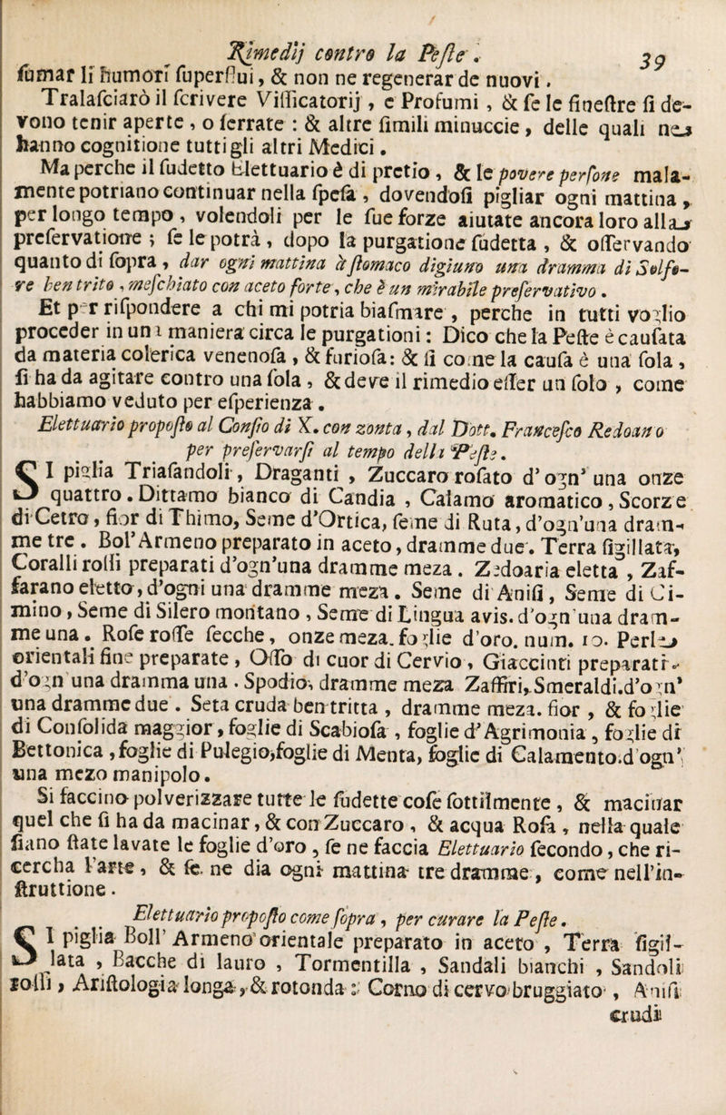 / ^ìmedij contro la Pefle . ftmar li humoti fuperflui, & non ne regenerar de nuovi. Tralafciarò il fcrivere Vifficatorij, e Profumi, & fe le fineftre fi de¬ vono tenir aperte , o (errate : & altre limili minuccie, delle quali nc* hanno cognitione tutti gli altri Medici. Ma perche il fudetto blettuario è di prctio , Se le povere perfone mala¬ mente potnano continuar nella (peli , dovendoli pigliar ogni mattina, per longo tempo, volendoli per le Tue forze aiutate ancora loro allaj prefervatione ; fe le potrà, dopo la purgatone fudetta , & oflervando quanto di fopra, dar ogni mattina ctflomaco digiuno urta dramma dì Solf$- ve ben trito , mefcùiato con aceto forte, che è un mirabile prefervativo • Et p-r rifpondere a chi mi potria biafmare , perche in tutti voglio proceder in un i maniera circa le purgationi : Dico che la Fette è caufata da materia colerica venenofa , & furiofa: & fi come la caufa è una fola , lì ha da agitare contro una fola , &deve il rimedio efier un foto > come habbiamo veduto per efperienza . Eletta ario propofìo al Confo di X. con zonta, dal Dott. Francesco Redoano per prefervarft al tempo delia Pefle. SI piglia Trillandoli-, Draganti , Zuccaro rofato d’ ognJuna onze quattro • Dittamo bianco di Candia , Calamo aromatico, Scorze di Cetre, fior di Thimo, Seme d’Ortica, feme di Ruta, d’ogn’una dram¬ me tre . Boi Armeno preparato in aceto, dramme due. Terra figillata*. Coralli rolli preparati d’ogn’una dramme meza. Z^doaria eletta , Zaf¬ farono etetta9fogpi una dramme meza. Seme di Anifi, Seme di Ci- mino, Seme di Silero montano , Seme di Lingua avis, d'ogn una dram¬ me una Rofe rode fecche, onze meza. foglie doro. num. io. Perita ©lientali fin. preparate , Odo di cuor di Cervio, Giacchiti préparâtr.- d’ogn una dramma una . Spodio, dramme meza Zaffiri, Smeraldi-d^n* una dramme due • Seta cruda ben tritta , dramme meza. fior , & fo die di Confolida maggior, foglie di Scabiola , foglie d’Agrimonia , foglie di Bettonica ,foglie di PuIegio>foglie di Menta, foglie di Calamento.d ogn* una mezo manipolo. Si faccino polverizzare tutte le fudette cofe fottiìmente , & macinar quel che fi ha da macinar, & con Zuccaro , & acqua Ro(à , nella quale fiano fiate lavate le foglie d’oro 5 fe ne faccia Elettuario fecondo, che ri- cercha lane, & fc, ne dia ogni mattina' tre dramme, come nell’ia-» firuttione. Elettuario propoflo come [opra , per curare la P e fé• Ç 1 piglia Boll’Armeno orientale preparato in aceto , Terra Agii- iJ lata , Bacche di lauro , Tormentilla , Sandali bianchi , Sandoli rolli} Anftologia longà, & rotonda Corno dicervo bruggiato*, Anifi: erudii
