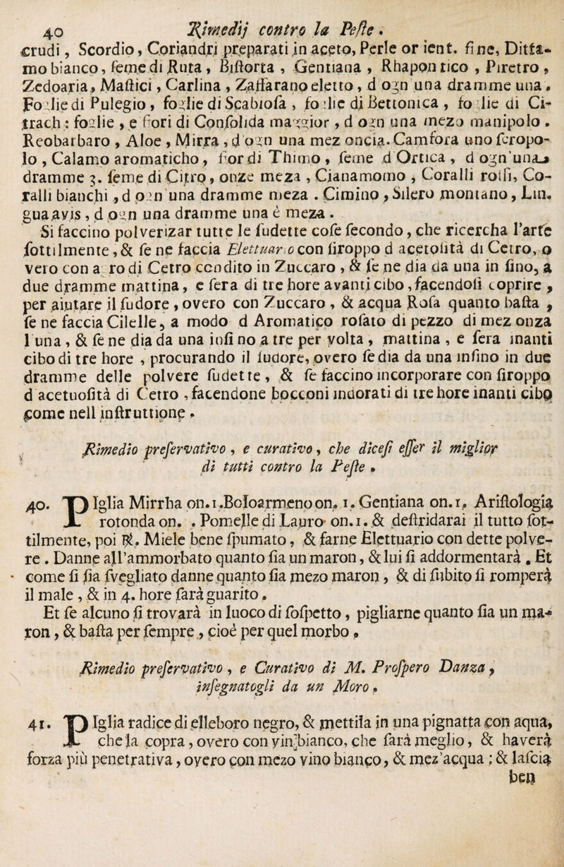 crudi, Scordio, Coriandri preparati jn aceto, Perle or icn t. fi ne, Ditta¬ mo bianco, Terne di jRuta, Biflorta , Gentiana , Rhaponrico , Piretro * Zedoaria# Mafticì, Carlina, Zafferano eletto, d ogn una dramme una. Fo llie di Pulegio , foglie di Scabiofa , fo die di Bettonica , fo llie di Ci- jrach : foglie , e'fiori di Confolida ma ggior, d ogn una mezo manipolo . Reobarbaro , Aloe , Mirra , d'pgn una mez oncia. Camfora uno fcropo- 10 , Calamo aromaticho, Tor di Thirno* Teme d Ortica , d ogn una^ dramme 3. ferrie di Çitrp, onze meza , Cfenamorno , Coralli rolli, Co¬ ralli bianchid 020 una dramme meza . Cimino > Siterò montano, Lin* gua ans , d pw una dramme una è meza, Si faccino polvenzar tutte le Ridette cofe fecondo, che ricercha Parte fottilmente ,& fe ne faccia Elettuarocon firoppo d acetohtà di Cerro, o vero con a rodi Cetro condito in Zuccaro , & le ne dia da una in fino, a due dramme mattina, e fera di tre bore avanti cibo facendoli coprire , per aiutare il Pudore, overo con Zuccaro , & acqua Rofe quanto balla , fe ne faccia Cilelle, a modo d Aromatico rotato di pezzo di mezonza 1 una , & fe ne dia da una infi no a tre per volta , mattina , e fera manti cibo di tre bore , procurando il luaore, overo Tedia da una infino in due dramme delle polvere Ridette, & fe faccino incorporare con firoppo d acetuofità di Cetro , facendone bocconi indorati di trehore inanti cibp come nell mftrutnone. Rimedio prefervativo, e curativo, che dkefì effe? il miglior di tutti contro la Pefìe » » 4°. T) Iglia Mirrba on.i.Boloarmenoom 1. Gentìana on.i, Ariftologk X rotonda on. . PomeJle di Lauro on. 1. & deftridarai il tutto fot- tilmente, poi Miele bene fpumato, & farne Elettuario con dette polve¬ re • Danne alPammorbato quanto fia un maron, &lui fi addormentarà . Et • come fi fia fvegliato danne quanto fia mezo maron, 6t di fiibito fi romperà 11 male, & in 4. hore farà guarito » Et fe alcuno fi trovarà in luoco di Polpetta, pigliarne quanto fia un ma-* ron, & balla per Tempre, pioé per quel morbo » .» 5- £ * * Rimedio prefervativo , e Curativo dì M. Profpero Danza y infognatogli da un Moro » 41. T) Iglia radice di elleboro negro, & mettila in una pignatta con aqua, X chela copra, overo con yinjbianco, che farà meglio, & ha vera forza più penetrativa, oyero con mezo vino bianco, & mez’acqua ; & lafcfe ben