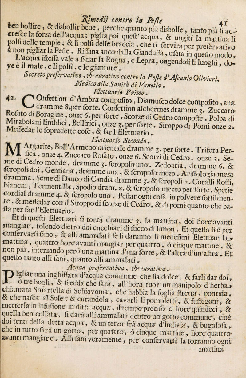 , , ... „ rimedi} contro la Pefle At benC’,perchcnntopiùdisboIIc’ tant0P^1 ac- cresce la forza dell acqua ; piglia poi queft’ acqua, & uno-iti la mattin i li polfi delle tempie ; & li polli delle braccia, chJ ti fedirà per pre™ rvadvo SS* SVr daUa GrUnd“» ■ ” qU, modo. ve è il male, e K ,”m .Iìcgta^f “ ’ * P“’ °S“do<Ì ,0oShi > d°- Secreto prefervativo, & curativo contro la Pefle PAflcanio Olivieri Medico alla Sanità di Venetia • Elettuariò Primo • 42~ Onfcttioti d Ambra compolìto, Diamufco dolce compofito, ana S,per^rte‘ 9onfett'on Chermes dramme 3. Zuccaro ,;D ' ---ouevLuuu oiuitiiiiourainme t. zaiccaro MiJhntn vagi!r ■ 0BZ?,6*.P.er fortc - Scorze di Gedro comporte. Polpa di Meffeda / c™ !?9 1PC1J °nze ?• Perfòrte.- Siroppo di Pomi onze 2. Meliedar le fopradette cofe, & far 1 'Elettuariò. Elettuariò Secondo, M %<v.. a* ì , 1 ' ^ ^vuiaiui wCuiu^ onze ?• E£dr0r01lde’ dramme j. fcropolouno . Zedoaria, dramme & SÌ™ * Get,ana, dramme una, & fcropolo mero. Antologia meza f™,™ ~cme d'^auc_° d'Gandia dramme 3v & {crepoli *. Coralli Rodi, c lì1™'blkvSjxKliodram. 2. & fcropolo mezzo per fòrte. Spetie i 4-& [crepolo uno. Peftar ogni cofa in polverefottilmen- ,r01’P0d‘ “r2ed‘Cedr°’&dlba- Et di quelli Elettuari fi torrà dramme 3. la mattina , doi hore avanti mangiar, tolendo dietro doi cucchian di fucco di limon. Et quello fi è per confervarfi lino, & alli ammalati fe li daranno li medefimi Elettuari l,u mattina, quattro boreavanti mangiar per quattro, ò cinque mattine, & non piu, interzando però una mattina d’urra forte, & l’altra d’un’altra, Et quelto tanto alli fani, quanto allì ammalati»- . Acqua prefestiva, & curativa .* Ighat* una inghifera d’acqua commune che fia dolce 9 & farli dar doi* otrebogli, & fredda che farà, all’hora tuor un manipolo d herbaj- chiamata Smartella di Schiavoma , che habbia la foglia firetta , pontida r & che nafea al Sole r & curandola , cavarli li pomoletti, Sfuftegoni, & met tei la in infufione in ditta acqua, if tempo precifo ci horequindeci Se quella ben codata, fi darà alli ammalati dentro un gotto commune, cioè doi terzi della detta acqua , & un terzo frà acqua d’indivia', & bu«t>lofa, che intintoTara un gotto, per quattro, ò cinque; mattine, bore quattro* avanti mangiar e .. Alli fani veramente, per confervarfi la terranno ogni mattina.