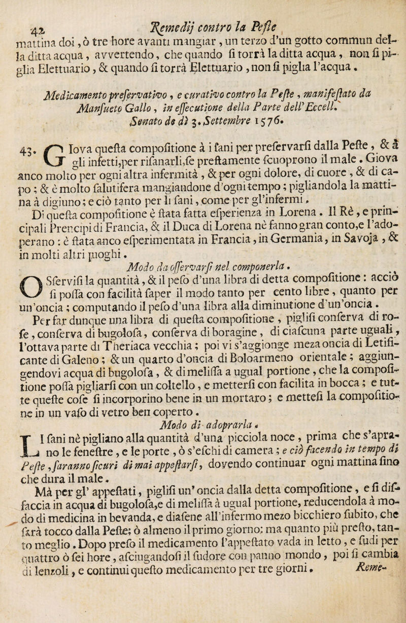 mattina doi, ò tre bore avanti mangiar, un terzo d’un gotto commun del¬ la ditta acqua, avvertendo, che quando fi torri la ditta acqua, non fi pi¬ glia Elettuario, & quando fi torri JElettuario , non fi piglia l’acqua. Medicamento preferì attivo, e curativo contro la Pejìe, manifestato da Manfueto Gallo, in ejfecutione della Parte dellEccelli Senato de dì Settembre 1576. 43. lova quella compofitione à i fani per prefervarfi dalla Pelle , & à VJT gli infetti,per rifanarlfle prettamente Icuoprono il male » Giova anco molto per ogni altra infermità , &per ogni dolore, di cuore , & di ca¬ po ; & è molto falutifera mangiandone d'ogni tempo ; pigliandola la matti¬ na à digiuno ; e ciò tanto per li fani, come per gl’infermi, Di quella compofitione è fiata fatta efperienza in Lorena . 11 Rè, e prin¬ cipali Prencipidi Francia, & il Duca di Lorena ne fanno gran conto,e 1 ado¬ perano : è fiata anco efperimentata in Francia, in Germania, in Savoja , & in molti altri juoghi. Modo da offervarf nel componerla • OSfervifì la quantità, & il pefo d’una libra di detta compofitione : accio fi pofia con facilità faper il modo tanto per cento libre, quanto per un’oncia ; computando il pefo d’una libra alla diminuzione d un oncia . Per far dunque una libra di quella compofitione , pigiifi conferva diro- fe, conferva di bugolofa, conferva di boragine, diciafeuna parte uguali , l’ottava parte di Tfieriaca vecchia ; poi vi s’aggionge meza oncia di Letifi¬ cante di Galeno ; &un quarto d’oncia di Boloarmeno orientale, aggiun¬ gendovi acqua di bugolofa, & di melifia a ugual portione, che la compofi¬ tione pofia pigliarli con un coltello, e metterli con facilita in bocca, e tut¬ te quelle cofe fi incorporino bene in un mortaro ; e mettefi la compofitio ne in un vafo di vetro ben coperto. Modo di' adoperarla * I* I fani nè pigliano alla quantità d’una picciola noce, prima che s’apra- no le feneftre, e le porte , ò s’efchi di camera ; e? ciò facendo in tempo di Pejìe , faranno fteuri dì mai appejìarf, dovendo continuar ogni mattina fino che dura il male. Ma per gl’ appellati, piglili un’ oncia dalla detta compofitione, e fi dif- faccia in acqua di bugolofa,e di melifia à ugual portione, reducendola a mo¬ do di medicina in bevanda, e diafene all’infermo mezo bicchiero fubito, che farà tocco dalla Pelle; ò almeno il primo giorno: ma quanto più pretto, tan¬ to meglio • Dopo prefo il medicamento l’appeftato vada in letto, e ludi per quattro ò lei hore, afeiugandofi il fudore con panno mondo, poi fi cambia di lenzoli, e continui quello medicamento per tre giorni » Reme-*