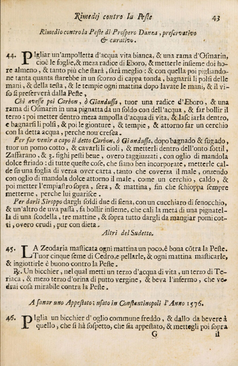 Rimedio contrôla Pefle di Profpero Danzaj prefarvativo & curativo. * 44* O Igliar un’ampolletta d’acqua vita bianca, & una rama d’Ofmarin, X cioè le fogl/e,& meza radice di Eboro, & metterle infieme doi ho- re almeno, & tanto piu che ftarà , farà meglio : & con quella poi pigliando¬ ne tanta quanta ftarebbe in un feorzo di cappa tonda, bagnarli li polli delle mani, & della tefta, & le tempie ogni mattina dopo lavate le mani, & il vi- fo û preferverà dalla Pefie, Chi avefle poi Carbon, è Gland uffa, tuor una radice d’Eboro, & una rama di Ofmarin in una pignatta da un foldo con dell’acqua , & far bollir il terzo ; poi metter dentro meza ampolla d’acqua di vita, & lafc iarla dentro, c bagnarli li polli, & poi le gionturc , & tempie, & attorno far un cerchio con la detta acqua, perche nou crefea. Per far venir a capo il detto Carbon, ò GianduJJa, dopobagnado & fugado, tuor un pomo cotto, & cavarli li cioli, & metterli dentro dcll’onto fottil, Zafferano , & g* fighi pelli bene , ovcro tagliuzzati, con oglio di mandola dolce fìriado : di tutte quelle cofc, che lìano ben incorporate, metterle cal¬ de fa una foglia di verza over carta , tanto che coverza il male , onzendo con oglio di mandola dolce attorno il male, come un cerchio , caldo , & poi metter Tempiafìrofopra, fera, & mattina, fin che fchioppa feroprc metterne, perche lui guarifee . Per darli Stroppo dargli foidi due di Sena, con un cucchiaro di fenocchio, & un’altro de uva paffa, fa bollir infieme, che cali la metà di una pignatei- la di una fcodella, tre mattine, & fopra tutto dargli da mangiar pomicot^ ti, oveca crudi, pur con dieta, Altri del Su detto* 45. T A Zeodaria mafficata ogni mattinano poco,è bona cotra la Pelle. XjTuor cinque feme di Cedro,e pellarle, & ogni mattina manicarle, & ingiottirie è buono contro la Pelle. i^. Un bicchier, nel qual metti un terzo d’acqua di vita, un terzo di Te¬ riaca , & mezo terzo d’orina di putto vergine, & beva l’infermo, che ve# «irai cofa mirabile contra la Pelle. A fornar uno Appeflato; ufatoin Conflantìnopolì VAnno 1576* 46• T) Igba un bicchier d’oglio commune freddo, & dallo da bevcrc k X quello, che lì ha fofpetto, che lia appellato, & mettegli poi fopra G il