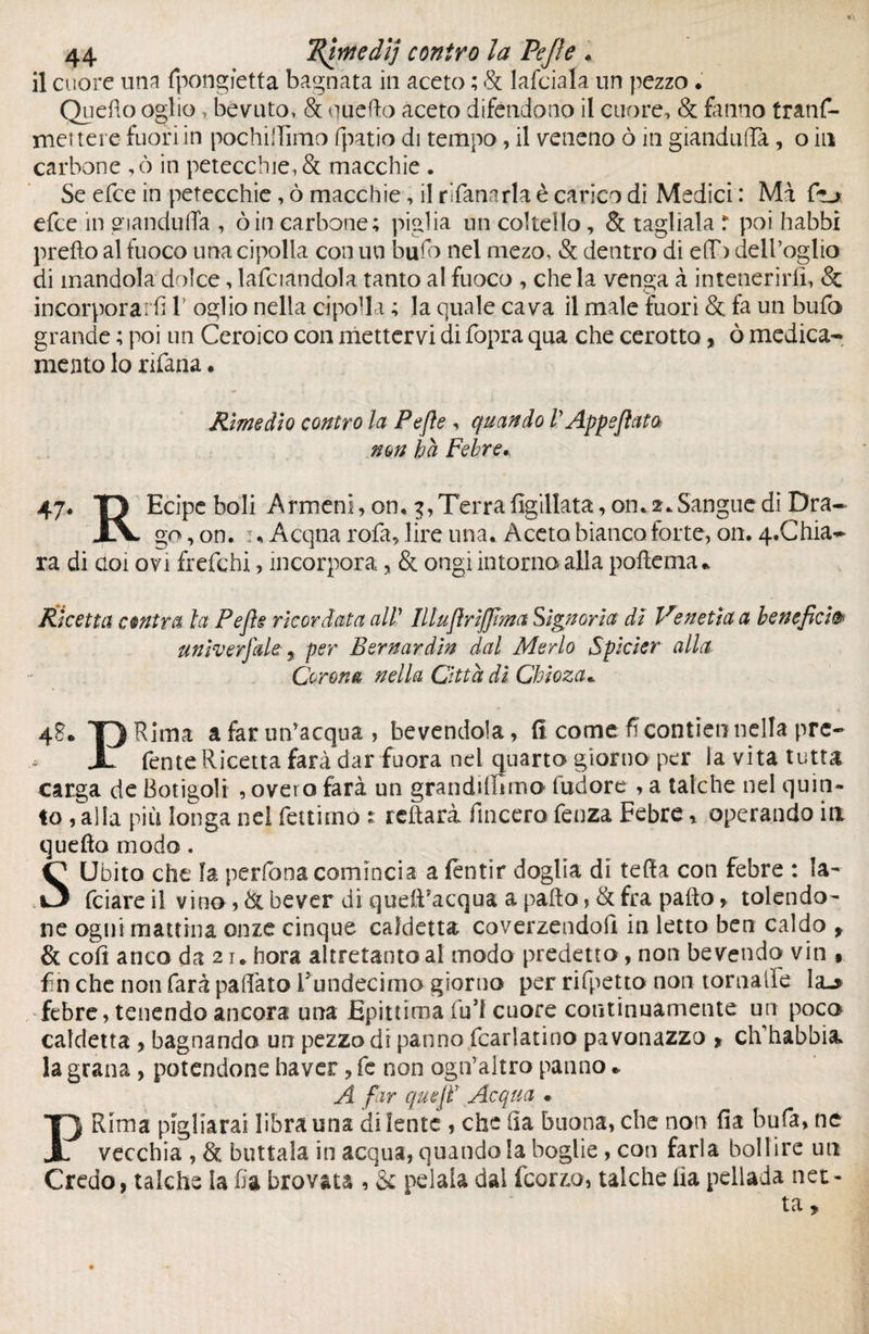 il cuore una fpongfetta bagnata in aceto ; & lafciala un pezzo . Quello oglio , bevuto, & quello aceto difendono il cuore, & fanno tranf- met tere fuori in pochilTìmo fpatio di tempo, il veneno ò in gianduia, o in carbone ,ò in petecchie, & macchie . Se efce in petecchie, ò macchie, il rifanarla è carico di Medici : Ma fu efce in gianduffa , òin carbone; piglia un coltello, & tagliala r poi babbi prefto al fuoco una cipolla con un buio nel mezo, & dentro di e(T> dell’oglio di mandola dolce, Infoiandola tanto al fuoco , chela venga à intenerirli, & incorporarli 1 oglio nella cipolla ; la quale cava il male fuori & fa un bufo grande ; poi un Ceroico con mettervi di fopra qua che cerotto, ò medica¬ mento lo nfana * Rimedio contro la Pejle , quando VAppsflata non ha Febre, 47. O Ecipeboli Armeni, on. 3,Terra figillata, on,2.Sangue di Dra- jS. go, on, u Acqua rofa, lire una. Aceto bianco forte, on. q.Chia- ra di coi ovi frefchi, incorpora, & ongi intorno alla polle ma. Ricetta centra la Pejle ricordata all1Illufirijfima Signoria, di Venetìa a benefici& univerfde , per Bernardin dal Merlo Spicìer alla Corona nella Città di Chioza, 4?. 13 Rima a far un’acqua , bevendola, fi: come fi contieni nella pre- JL fente Ricetta farà dar fuora nei quarto giorno per la vita tutta carga de Botigoli , overo farà un grandiffimo fudore , a talché nel quin¬ to , alla più longa nel fettirno * reftarà fincero fenza Febre, operando in quella modo. SUbito che fa perfona comincia a (entir doglia di teda con febre : la¬ rdare il vino , & bever di quett’acqua a palio, & fra palio, tolendo- ne ogni mattina onze cinque caldetta coverzendofi in letto ben caldo y & coli anco da 21. bora altretantoal modo predetto, non bevendo vin , fin che non farà pallata rundecima giorno per rifpetto non tornalle la-* febre, tenendo ancora una Epitoma fui cuore continuamente un poca caldetta , bagnando un pezzo di panno fcarlatino pavonazzo * clfhabbia la grana , potendone baver , fe non ogn’altro panno * A far quejï Acqua * PRima pigliarai libra una di lente , che ila buona, che non fia bufa, ne vecchia , & buttala in acqua, quando la boghe, con farla bollire un Credo, laiche la fia brovata , & pelala dal fcorzo, talché Ha pellada net¬ ta.