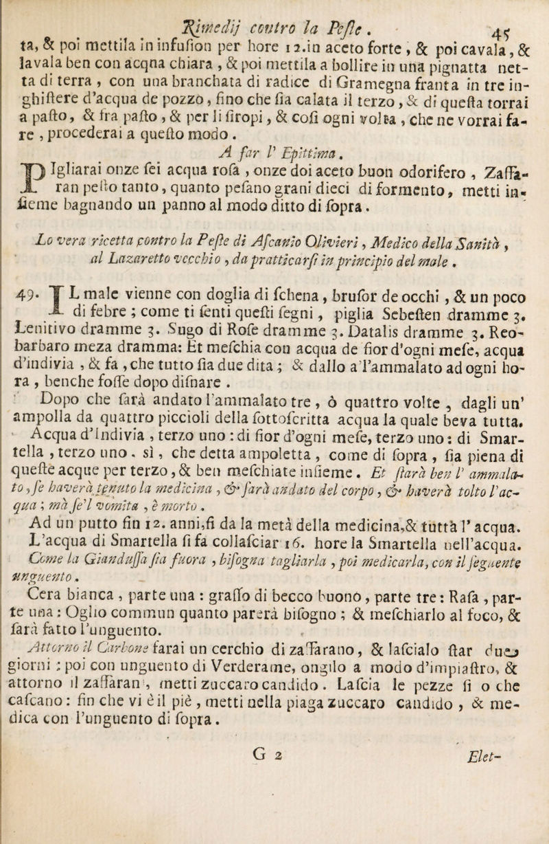 ta, & poi mettila in infufion per bore 13.in aceto forte, & poi cavala, & lavaia ben con acqna chiara , ti poi mettila a bollire in una pignatta net¬ ta di terra , con una branchata di radice di Gramegna franta in tre in- ghiftere d’acqua de pozzo, fino che fia calata il terzo, & di quella torrai a paltò, & fra paltò, & per li firopi, & coli ogni volta , che ne vorrai fa¬ re , procederai a quello modo. A far /’ Epitt'ma. Igliarai onze fei acqua rofa , onze doi aceto buon odorifero , Zaffe¬ rai! pedo tanto, quanto pelano grani dieci di formai to, metti in¬ ficine bagnando un panno al modo ditto di (òpra. Lo vera ricetta contro la Pefle di Afcanio Olivieri, Medico della Sanità , al Lazaretto vecchio , da pratticarf in principio del male • 49* T L male vienne con doglia di fchena, brulòr de occhi, & un poco -s- di febre ; come ti lenti quelli legni, piglia Sebeften dramme 3. Lenitivo dramme 3. Sugo di Rofe dramme 3. Datalis dramme 3. Reo- barbaro meza dramma: Ét mefehia con acqua de fior d'ogni mefe, acqua d’indivia , & fa , che tutto fia due dita ; & dallo a l’ammalato ad ogni ho- ra , benché folle dopodifnare . Dopo che farà andato l'ammalato tre , ò quattro volte , dagli un’ ampolla da quattro piccioli della fottoferitta acqua la quale beva tutta. Acqua d indivia , terzo uno : di fior d’ogni mefe, terzo uno : di Smar¬ tella , terzo uno. sì, che detta ampoletta , come di fopra , fia piena di quefte acque per terzo, & ben mefehiate infieme. Et farà beni’ ammala* to ,fe bavera tenuto la medicina , & farà andato del corpo, & baveri tolto l’ac¬ qua ; ma je’l vomita , è morto. Ad un putto fin 12. anni,fi da la metà della medicina,& tuttà l’ acqua. L’acqua di Smartella fi fa coilafciar 16. hore la Srnarteiia nell’acqua. Come la Giandujfa fia fuora , bifogna tagliarla , poi medicarla, con il feguente unguento, Cera bianca , parte una : graffo di becco buonò, parte tre: Rafa , par¬ te una ; Qgho commun quanto parerà bifogno ; & mefchiarlo al foco, & farà fatto ^unguento. f Attorno U Carbone farai un cerchio di zaTarano, Se lafcialo ffar duo giorni : poi con unguento di Verderame, erigilo a modo d’impiaftro, & attorno il zafìaran , metti zuccaro candido. Lafcia le pezze lì oche cafeano : fin che vi è il piè , metti nella piaga zuccaro candido , & me¬ dica con i’unguento di fopra. Elet-