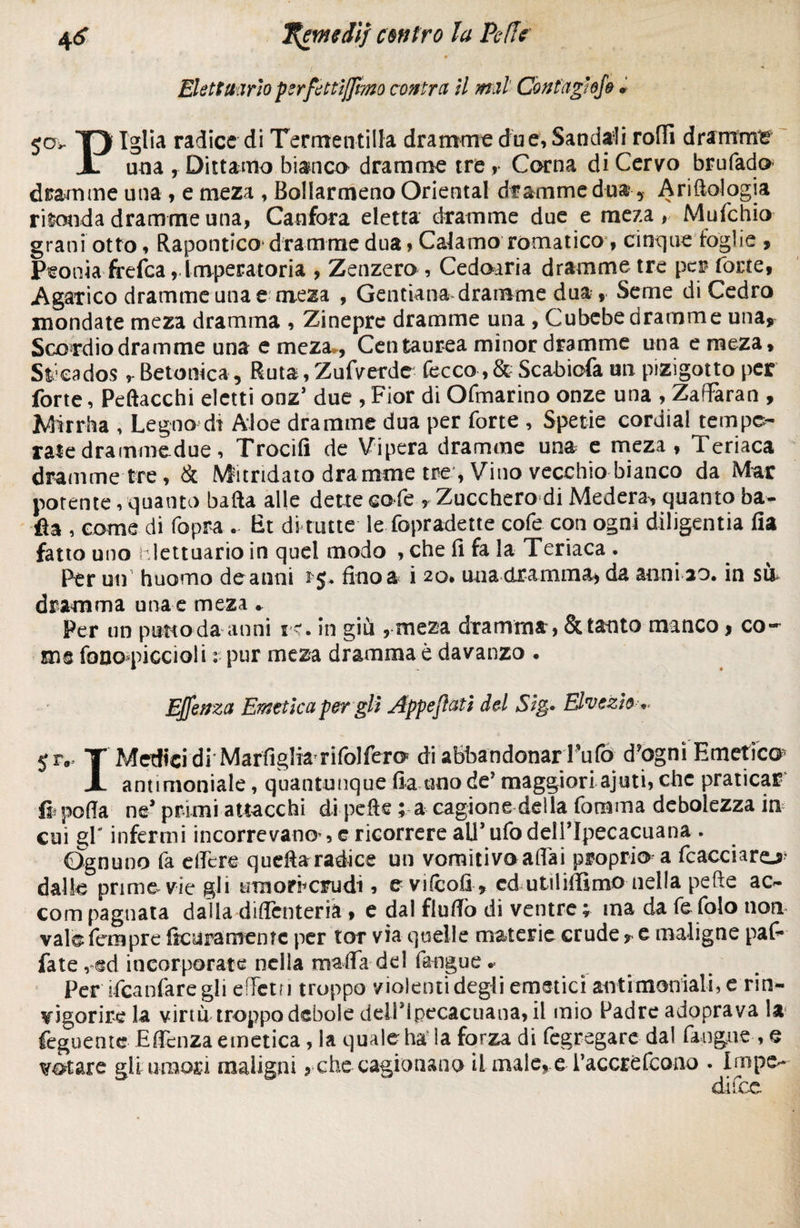 4<? TÇevttdif antro la Pc-fl? ElôttMriopsrftttïJJmo contra il mal Contagiefe » jov Triglia radice di Termentilla dramma due, Sandali roffi drammi X una , Dittamo bianca dramme tre , Corna di Cervo brufado dramme una , e meza , Bollarmeno Orientai dramme dua * Antologia ri^otida dramme una, Canfora eletta dramme due e meza, Mufchio grani otto, Rapontico* dramme dua> Cacamo romatico , cinque foglie , Peonia frefea, Imperatoria , Zenzero, Cedoaria dramme tre per forte, Agarico dramme una e meza , Gentlana dramme dua, Seme di Cedro mondate meza dramma , Zinepre dramme una , Cubebe dramme una, Scordio dramme una e meza*, Centaurea minor dramme una e meza, Stfoados Betonica, Ruta, Zufverde fecco, & Sca-biofa un pizigotto per forte, Peftacchi eletti onz’ due , Fior di Ofmarino onze una , ZafFaran , Mirrha , Legno di Aloe dramme dua per forte , Spetie cordial tempe¬ rate drammedue, Trocifi de Vipera dramme una e meza, Teriaca dramme tre, & Mandato dramme tre , Vino vecchio bianco da Mar potente, quanto balla alle dette cote , Zucchero di Medera, quanto ba¬ ila , come di fopra . Et di tutte le fopradette cofe con ogni diligentia fia fatto uno iilettuario in quel modo , che fi fa la Teriaca . Per un huomo de anni ì fino a i 20# una dramma* da anni 20. in si& dramma una e meza . Per un putto da anni v<. in giù , meza dramma, & tanto manco, co¬ me foooquccioli : pur meza dramma è davanzo • Ejjenza Emetica per gli Appesati del Sig* Ehezìo ^ jrv T Medici di Marfìglia rifolfero di abbandonar l’ufo dfognì Emetico X antimoniale, quantunque fia uno de’ maggiori ajuti, che praticar ft polla ne* primi attacchi di pelle ; a cagione della fomma debolezza in cui gr infermi incorrevano , e ricorrere all’ufo dell’Ipecacuana . Ognuno fa effere quella radice un vomitivo affai proprio a fcacciaro dalle prime vie gli umorfcrudi, t vifcofi, cd utiliffimo nella pefte ac- com pagliata dalia dilìcnteria , e dal flulìo di ventre % ma da fe folo non. vafo fempre fìcuramenìc per tor via quelle materie crude ? e maligne paf* fate, ed incorporate nella malfa del faogue * Per ifcanfaregli effetn troppo violenti degli emetici antimoniali, e rin- ¥Ìgorire la virtù troppo debole deiripecacuana, il mio Padre adoprava la feguente Effcnza emetica, la quale ha la forza di fegregare dal fangaie , e notare gli umori maligni, che cagionano il male, e Paccrèfcoao . Impe¬ dì fcc
