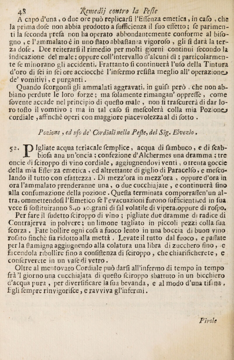 4 S fI{emedìj contro la Pc/le A capò d’ima, o due ore può replicarli l’Effienza emetica, in cafa , che la primadofe non abbia prodotto a diffidenza il fuo effetto; fé parimen¬ ti la feconda prefa non ha operato abbondantemente conforme al bifo- gno , e l’ammalato ê in tino flato abballala vigorofo , gli fi darà la ter¬ za dofe. Dee reiterarfi il rimedio permeiti giorni continui fecondo!* indicazione del male; oppure coll’intervallo d’alcuni dì ; particolarmen¬ te fe minorano gli accidenti. Frattanto fi continuerà l’ufo della Tintura d’oro di fei in fei ore acciocché l’infermo refifla meglio all’ operazione* de’ vomitivi ? e purganti. Quando feorgonfi gli ammalati aggravati, in guifa però , che non ab¬ biano perdute le loro forze; ma folamente rimangan’ oppreffe , come fovente accade nel principio di quefìo male , non fi trafeurerà di dar lo¬ ro rollo il vomtivo ; ma in tal cafo fi mefcolerà colla mia Pozione* cordiale , affinchè operi con maggiore piacevolezza al di fotto . Pozione , ed ufo de’ Cordiali nella Pejìe, del Sig. Ehezio. 52. T> Igliate acqua teriacale femplice, acqua di fambuco, e di fcab- X biofa ana un’oncia ; confezione d’Alchermes una dramma ; tre onde di fei toppo di vino cordiale, aggiugnendoyi venti, o trenta goccie della mia Efler za emetica , ed altrettante di giglio di Paracelfo, e mefeo-* landò il tutto con elattezza . Di mezz’ora in mezz’ora , oppure d’ora in ora l’ammalato prenderanne una, o due cucchiaiate , e continuerà fino alla confumazione della pozione . Quefla terminata comporraflen’un al¬ tra, ommettendofi l’Emetico fe l’evacuazioni furono Efficienti,ed in fua vece fi foflituiranno 8.,o *o,grani di fai volatile di vipera,oppure di rofpo. Per farcii fudetto feiroppo di vino ; pigliate due dramme di radice di Contrajerva in polvere; un limone tagliato in piccoli pezzi colla fua feorza . Fate bollire ogni cofa a fuoco lento in una boccia di buon vino rofato finché fia ridotto alla mettà . Levate il tutto dal fuoco, e patiate per la fiamignaaggiugnendo alla colatura una libra di zucchero fino, e facendola ribollire fino a confiftenza di feiroppo , che chiarificherete , e conferverete in un vatedi vetro. Oltre al mentovato Cordiale può darfi all’infermo di tempo in tempo frà’l giorno una cucchiajata di quello feiroppo sbattuto in un bicchiero c’acqua pura, per diverfiheare la fua bevanda, e al modo d’una tifapa » Egli tempre ria vigor ifee, e ravviva gl’infermi. Pirole