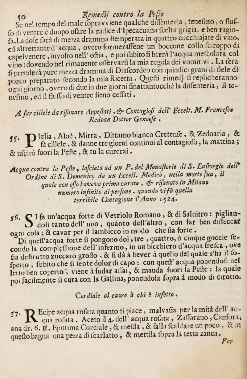 ç0 T/amdij contro la Pepe Se nel tempo del male fopravviene qualche diifenteria , tenefmo, o fluf- {o di ventre è duopo ufàrc la radice d ipecacuana {celta grigia, e ben ragio- fir.La dote farà di irtela dramma {temperata in quattro cucchiaiate di vino, ed* altrettante d'acqua, overo formeraffene un boccone collo feiroppo di capelvenere, involto nell’ oftia, e poi fubito li berrà l'acqua metcolata col vino ; dovendo nel rimauentc oflcrvarfi la mia regola dei vomitivi • La fera fi prenderà pure mezza dramma di Diafcordeo con quindici grani di fiele di porco preparato fecondo la mia Ricetta • Quelli rimedj fi replicheranno ogni «ionio, overo di due in due giorni finattantocchè la diffentcria, il te¬ ndano , ed il fit fio di ventre fieno cedati, A far cìllek da rifamre Appesati, & Contagio/! dell' Eccelt. M. Fr an cefco Redoan Dottor Genoefe , ** TT) falla, Aloè, Mirra, Dittamo bianco Cretenfc, & Zedoaria , & 3 * JL fà cillele ,& danne tre giorni continui al contagiofo, la mattina ; & ufeirà fuori la Pefle, & tu la curerai. 'Acqua contra la Pefle, lafàata ad un P. del Monaflerh di S. Euftorgìo dell* Ordine di S• Domenico da un EceelL Medico, nella morte fua, il quale con ejfo taceva prima curato , & risanato in Milano numero infinito di perfone , quando *vifu quella terribile Contagìone VAnno 1524. C I fe un’acqua forte di Velinolo Romano , & di Salnitro • pigliane ‘ O doti tanto dell'uno, quanto deH’altro, con far ben difleccar osmi cofa ; & cavar per il lambicco in modo che fia forte • Di queft’acqua forte fi pongono doi* tre , quattro, ò cinque goccie le- condo la compl$ffione deir infermo, in unbicchiero d'acqua frefea , ove fia deftruttozuccaro grolla , & fi dà à bever à quello del quale s ha il o- foetto , fubito che fi fente dolor di capo : con queft’ acqua ponendoti net letto ben copertoi, viene à fudar affai, & manda fuori la Pefie : la quale poi facilmente fi cqra eoa la Gallina, ponendola fopra à modo di Girono, Cordiale al cuore et chi è infetto • <7. T) Ecipe acqua rofata quanto ti piace, malvalla per lamità dell’ac- JlV qua rofata . Aceto il 4. dell’ acqua rofata , Zafferano, Canfora, ana dr. 6. Epittima Cordiale , & mefda , & falla fcaldare un poco , u in queflo bagna una pezza di fcarlatto, & metti!* fopra la tetta zanca » <£ C ì
