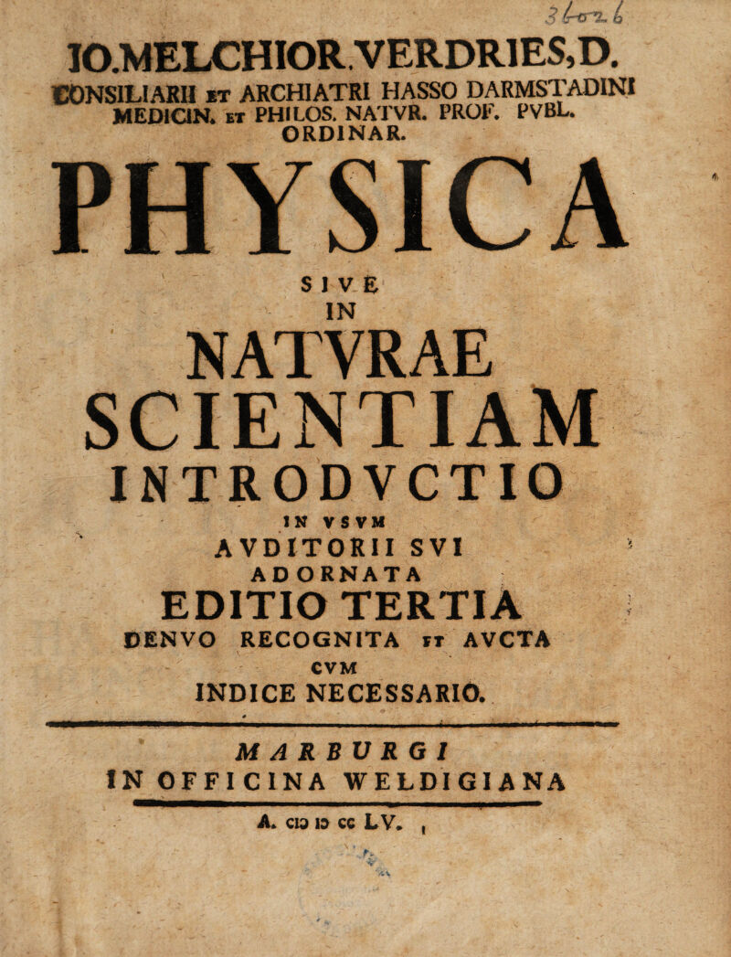 v' - * 3ircr%.{ IO.MELCHIOR VERDR1ES,D. CONSILIARII it ARCHIATRI HASSO DARMSTADINI MEDION. ET PHILOS. NATVR. PROE. PVBL. ORD1NAR. PHYSICA SIVE IN NATVRAE INTRODVCTIO IN V S VM AVDITORII SVI ADORNATA EDITIO TERTIA DENVO RECOGNITA rt AVCTA CVM INDICE NECESSARIO. M A R B U R G / IN OFFICINA WELDIGIANA A. cu> is cc LV. V' I