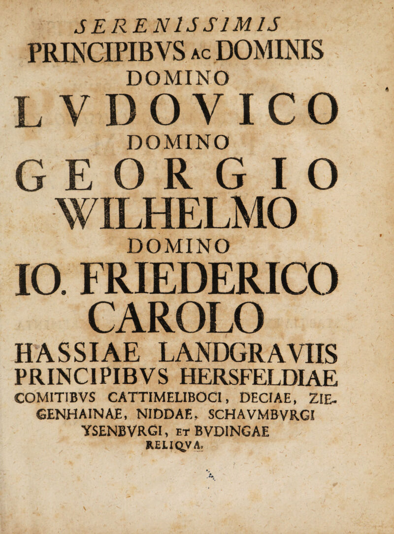 SERENISSIMIS PRINCIPIBYS ac DOMINIS DOMINO L V D O V I C O DOMINO DOMINO IO. FRIEDERICO CAROLO HASSIAE LANDGRAVIIS PRINC1PIBVS HERSFELDIAE COMITIBVS CATTIMELIBOCI, DECIAE, ZIE- GENHAINAE, NIDDAE, SCHAVMBVRGI YSENBVRGI, et BVDINGAE RELIQUA. *