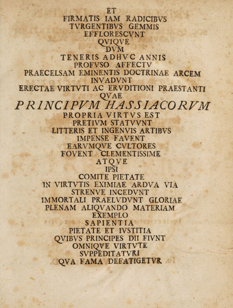 ET FIRMATIS IAM RADICIBVS TVRGENTIBVS GEMMIS EFFLORESCVNT QVIQVE DVM TENERIS ADHVC ANNIS PROFVSO AFFECTV PRAECELSAM EMINENTIS DOCTRINAE ARCEM INVADVNT ERECTAE VIRTVTI AC ERVDITIONI PRAESTANTI OVA E PR1NCIPVM HASS1ACORVM PROPRIA VIRTVS EST PRETIVM STATVVNT LITTERIS ET INGENVIS ARTIBVS IMPENSE FAVENT EARVMOVE CVLTORES FOVENT CLEMENTISSIME ATQVE IPSI COMITE PIETATE IN VIRTVTIS EXIMIAE ARDVA VIA ■ STRENVE INCEDVNT IMMORTALI PRAELVDVNT GLORIAE PLENAM ALIQVANDO MATERIAM EXEMPLO SAPIENTIA PIETATE ET IVSTITIA QVIBVS PRINCIPES DII FIVNT OMNIQVE VIRTVTE SVPPEDITATVRI ^ qVA FAMA DEFATIGETVR