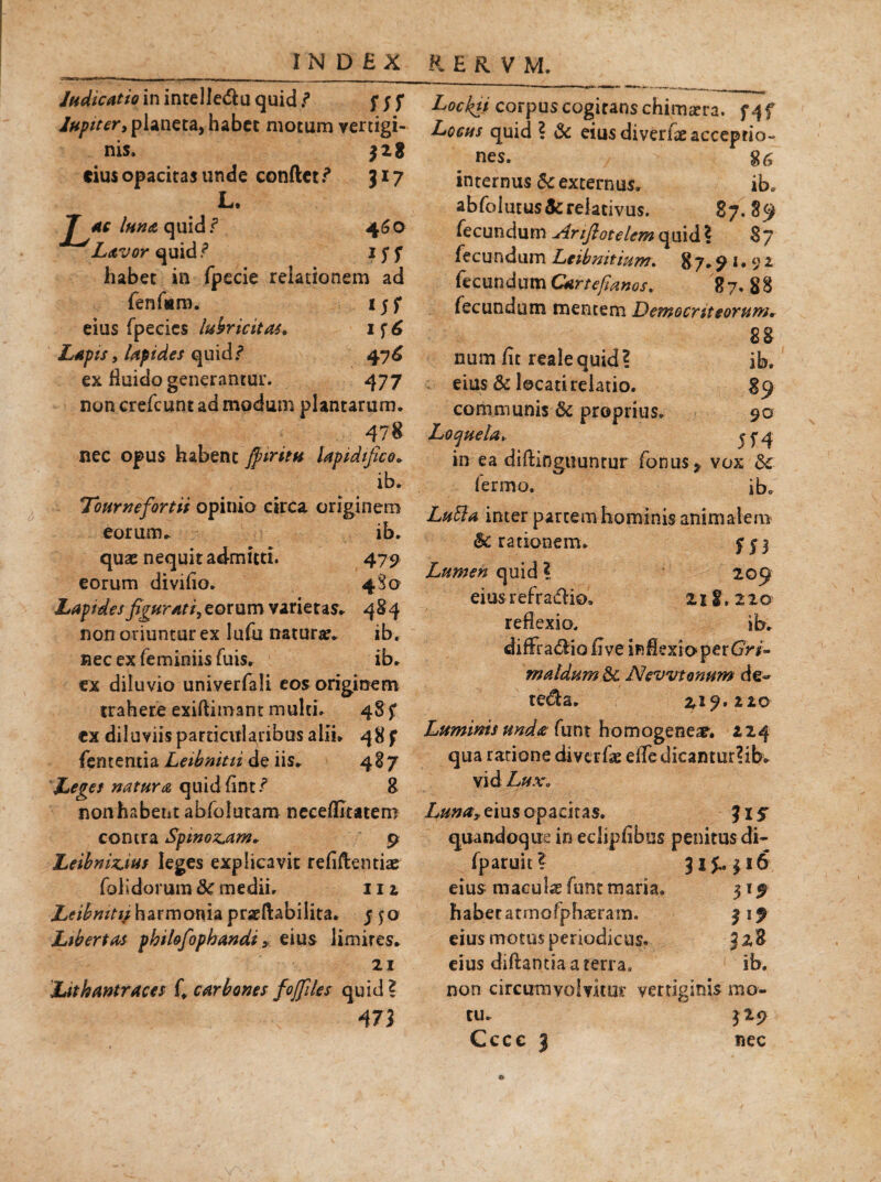 Judicatio in intelle&u quid f f j f lupit er, pianeta, habet motum vertigi¬ nis. 328 cius opacitas unde condet317 L. J^ac luna quidf 460 Lavor quid ? 15* f habet in fpecie relationem ad fenfiarn. 15 f eius fpecics lubricitas. 1 f 6 Lapisy lapides quid 7 476 ex fluido generantur. 477 non crefcunt ad modum plantarum. 478 nec opus habent $ tritu lapidifico. ib. Tournefortii opinio circa originem eorum. ib. quae nequit admitti. 479 eorum diviflo. 4S0 Lapides figurati, eorum varietas. 484 non oriuntur ex lufii naturae. ib, nec ex feminiis fuis. ib. ex diluvio univerfali eos originem trahere exiflimant multi. 48 f ex diluviis particularibus alii. 48 f fententia Leibnitii de iis. 487 Leget natura quidfint/ 8 non habent abfolutam neceflitatero contra SpmozAm* 9 Leibninius leges explicavit refidentiae (olidorum &c medii. m Leihnitif harmonia praedabilita. j 50 Libertas phtlofophandi ? eius limires. 21 Lithantraces f, carbones fofiles quid? 47) Lockti corpus cogitans chimaera. f4f Locus quid ? & eius diveriae acceptio¬ nes. 8^ internus Sc externus. ib. abfolutus&reiativus. 87.89 fecundum Anfiotelem quid \ 87 fecundum Leibnitium. 87.5M* 92 fecundumCartefianos. 87, 88 fecundum mentem Democriteorum. 88 num fit realequid? ib. eius & locati relatio. 89 communis & proprius. 90 Loquela» j y 4 in ea diftinguuntur fonus* vox dc fermo. ib. Lufta inter partem hominis animalem Arationem. Lumen quid ? 209 eius refradlio» 211. 2 20 reflexio, ib. difFra&iofivein&exfopertfW- maldum &c Nevvtonum de* tetda. 219.220 Luminis unda funt homogeneae. z 24 qua ratione diverfae e(Te dicamur? ib. vid Lux, Lunay eius opacitas. %is quandoque in edipfibus penitus di- fparuit? 31J.. 316 eius maculae funt maria. 31 9 haberatmofph^ram. 319 eius motus periodicus. 328 eius diftantia a terra, ib. non circumvolvitur vertiginis mo¬ tu. 329