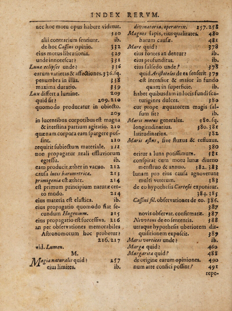 uBtaiai ib. m $2,9 3I* 3 i* nec hoc motu opus habere -videtur, 5 *© ilii contrario m fenriuftt. de-hocCajfwi opinio, ei m m o tus libra tionis. undeinnotefcat? ■Lunat ecliffes unde? earum varietas &c affectio nes. 3 3 ^ %• pehumbra in illis. ] 5 $ maxima duratio. 319 differt a lumine® 209 quid fit ? 2,09*11Q quomodo producatur in obiero. 20^ in lucentibus corporibus eft magna & inteftina partium agitatio. 2 i © quamara corpora eam fpargere pof- fint. aio xequirit fubie&um materiale. 211 2100 propagatur jreali effluviorum egreffu. ib. eam producit aether in vacuo. 212 jcaufa lucis botram enicat,* 215 primigenia eft aether. 214 eft primum principium naturae cer¬ to modo. 214 eius materia eft elaftica. ib. eius propagatio quomodo fiat fe¬ cundum Hugenmm, 215 eius propagatio eftfucceffiva. zi6 an per obfervationes memorabiles Aftronomorum hoc probetur? 216.217 ■iii. Lumen, M. %17 ib. TWTaigUnaturaUs quid ** ^ eius limites. divinat oria, operatrix, 2 j 7. 2 Magms lapis, eius qualitates» 4$© harum caufe. 4&1 Mare quid? J78 eius fontes an dentur ? ibo eitis profunditas. ib. eius faifedo unde t f78 quiiArifioielesAt ea fenferit $ 7f eft intenfior &c maior In fundo quam in fuperficie. ib. habet quibusdam in locis fundi fca- turigines dulces. 38® cur prope aquatorem magis fal- fum fit? ib« Maris matus generales. 4 8©. fq. longitudinarius. 480.3 8f latitudinarius. 3S2 Maris atfins^ iive fluxus Sc refluxus. 380 ©ritur a luna potiffrmura. f g £ eonfpirat cum motu Iunx diurno menftruo <k annuo. 482. 583 lunam pro eius caufa agnoverunt multi veterum-. 483 de eo hypothdis Cartefii exponitur. 384.385 Caffini fiL obfervationes de eo. 386* 387 novisobferrat. confirmata?. 387 New toni de eo lententia. 388 utraque hypothefis uberiorem dis- quifitionem expofck. 389 Maris vortices unde ? Marga quid ? Margarita quid?* de origine earum opiniones. 490 firnm arte confici poffint/ 491 repe-