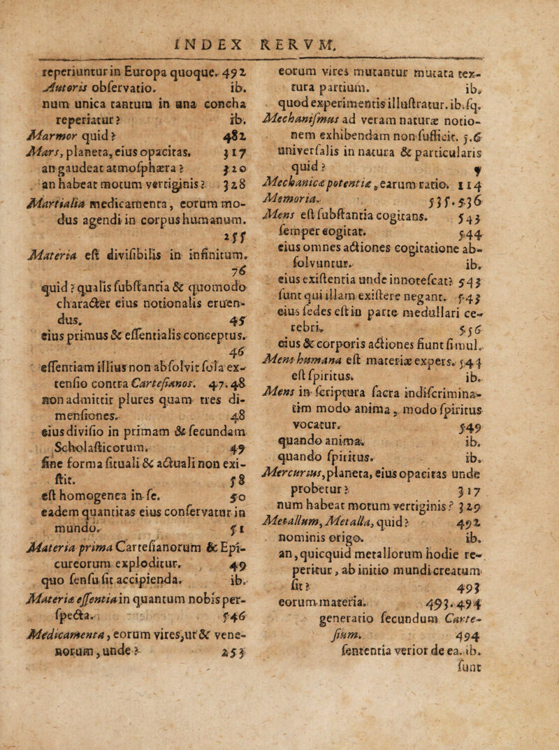 icperiuntur in Europa quoque, 49 z Ameris obfervatio. ib. num unica cantum in una concha repedatur ? ib. Marmor quid? 4§Z Mars, planeta, eius opacitas, 317 an gaudeat atmofphsera l $ 2 o an habeat motum vertiginis l J2,8 Martialia medicamenta, eorum mo¬ dus agendi in corpus humanum. Materia eft divifibilis in infinitum, 76 quid ? qualis fubftantia 8c quomodo charader eius notionalis eruen¬ dus* 45 cius primus Sc eflendalis conceptus. 46 efTentiam illius non abfolvit folaex- tenfio contra Cartefianos. 47.48. non admittit plures quam tres di- m en (ion es. 48 eius divido in primam &■ fecundam Scholafticorum, 49 fine forma firuali & adimlinon exi- ftit. eft homogenra in fc. eadem quantitas eius conferyatur in mundo, fi Materia prima Car teSanorum Epi¬ cureorum exploditur. 49 quo fenfufit accipienda. ib. Materia cffentiain quantum nobisper- fpe&a, €46 Medicamenta, eorum vires^ut Sc vene¬ norum, unde? eorum vires mutantur mutata tex¬ tura partium. ib» quod experimentis iiluftratur. ib.fq. Mechanifmus ad veram naturae notio¬ nem exhibendam non fuffiek, j.& univerialis in natura & particularis quid 1 j Meckanicapotentia 3 earum rado. 114 Memoria5 $ f, 5,3 6 Mens eft fubftantiacogitans. 545 fempereogitat. 544 cius omnes adtiones cogitatione ab- folvuntur. ib, ei us e xift e n ti a u n de i n note (cati 5-4 $ funt qui iliara exiftere negant. f 4 j» eius fedes eft io parte medullari ce¬ rebri, 5,56- eius tk corporis adiones fiunt fi muh Mem hmnana eft materiae expers» 544 eftfpiritus* ib. Mens in Scriptura facta indiferimina- tim modo anima modo fpiritus vocatur» quando animae quando fpidtus. Mercurius 3planeta, eius opacitas unde probetur ? 317 num habeat motum vertiginis i5 42,9 Metallum, Metalla3 qui d l 49 % nominis origo*. ib, an,quicquid metallorum hodie re¬ petitur , ab initio mundi creatum* fit? 494 eorum m ateria. 45 ?.49 4 generatio fecundum Carte~ fiam, 494 fentfentia verior de ea, ib, funt