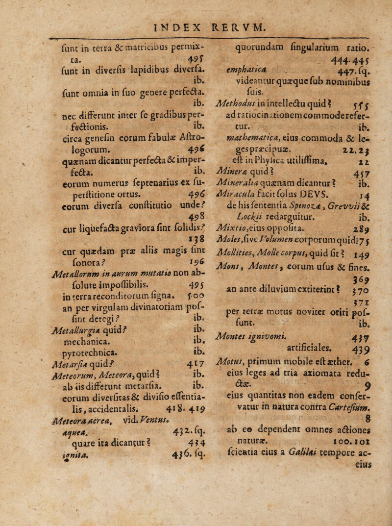 fu Fit in terra & matricibus permix¬ ta. 45 r funt in diverfis lapidibus diverfa. ib. funt omnia in fuo genere perfeda. ib. nec differunt inter fe gradibus per- fedtonis. ib« circa genefin eorum fabulae Aftre¬ lego r 11 m. 49& quaenam dicantur perfeda&imper- feda. *b« eorum numerus fepteuarius ex fu- perftitione ortus. 49& eorum diverfa conftkutio unde? cur liquefada graviora fint folidis? cur quaedam prae aliis magis fint fonora? l3& Metallorum in aurum mutatis non ab- folute impoflibilis. 49$ in terra reconditorum figna. f 00 an per virgulam divinatoriam pof- finc detegi ? ib. MetaUurgia quid/ ib. mechanica. ib* pyrotechnica. tb* Metar fi a quid/ 417 Meteorum, Meteora^ quid ? ib. ab iis differunt mttarfia. ib. eorum diverfitasik divifio effentia- lis, accidentalis, 4!$* 4l9 Meteora aerea, vid. Ventus, 432.fq. quare ita dicantur? 4?4 ignita» 4*6. fq. quorundam lingularium rado. 444-445 emphatica 447. fq. videantur quaeque fub nominibus fu is. Methodus iiunteileduquid? yfj ad ratiocinationem commode refer¬ tur. ih# mathematica, eius commoda & le¬ ges praecipuae. 22. 2$ efl: in Phyfica utiliffima* 2 2 Miner & q u id? 4^7 Mineralia qusnam dicantur ? ib. Miracula facitfolus DEVS. 14 de his lententia Spinosa, Grevviidc Lockit redarguitur. ib. Mixtiousoppofita, z%$ Moles di ve Volumen corporum quid? 7 5 Mollities5 Molle corpus $ quid fit 1 149 Mons, Montes 5 eorum ufus & fines, 3^9 an ante diluvium extiterint ? $ 70 571 per terrae motus noviter oriri pof- funt. ib. Montes igmvomu 417 artificiales. 43 9 Motus, primum mobile eft aether, £ eius leges ad tria axiomata redu- dae. 9 eius quantitas non eadem cotifer- vatur in natura contra Cartejium. 8 ab eo dependent omnes adiones natura?. ioo. 101 fcieatia eius a GaliUi tempore ac- - eius