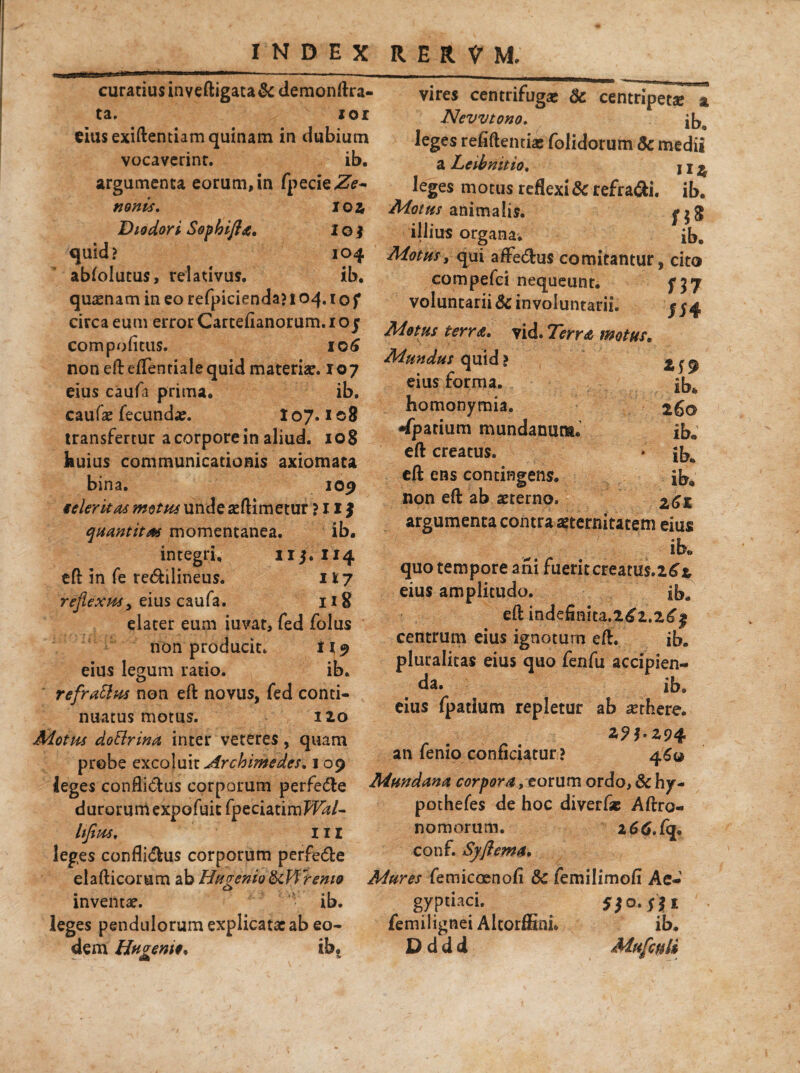 curatius in yeftigata & demonftra- ta. xor eius exiftentiam quinam in dubium vocaverint. ib. argumenta eorum, in fpecieZ?- nonis. loa Diodori Sophifla. l o j quid? 104 abfolutus, relativus. ib. quasnam in eo refpicienda? 104.10/ circa eum error Carcefianorum. 1 o j compofitus. 106 non efteflentialequid materia:. 107 eius caufa prima. ib. caufa: fecunda:. 107.108 transfertur a corpore in aliud. 108 huius communicationis axiomata bina. 109 ieleritas motus unde asftimetur ? 11 $ quantitas momentanea. ib. integri. 113. 114 eft in fe re&ilineus. 1 17 reflexus, eius caufa. 118 elater eum iuvat, fed folus non producit. M 9 K ib. reflraSlus non eft novus, fed conti¬ nuatus motus. 120 Motus doftrina inter veteres, quam probe excoluit^rc^^^/. 1 09 leges conflictus corporum perfe<5te durorum expofuit fpeciatimffW- hjius. III leges conflidtus corporum perfe<5te eius legum ratio. vires centrifuga: 6c centripet* a New tono, j[jg leges refiftentia: folidorum 5c medii a Leibnitio. j j ^ leges motus reflexi & refra&i. ib. Motus animalis. illius organa. ib. Motus, qui affedtus comitantur, cito H7 /54 ib» 260 ib» ib. ib* Z6l elafticorum ab HuveniofkWreniQ inventa:. ib. leges pendulorum explicata: ab eo¬ dem Hn cremo* ib. compefci nequeunt, voluntarii 6c involuntarii. Motus terra, vid. Terra motus. Mundus quid ? eius forma, homonymia. -fpatium mundanum* eft creatus, eft ens contingens, non eft ab sterno, argumenta contra aeternitatem eius ib» quo tempore ani fueritcreatu$.2£r eius amplitudo. ib. eft indeflnita.2^2.2^1 centrum eius ignotum eft. ib. pluralitas eius quo fenfu accipien¬ da. ib9 eius fpatium repletur ab aethere. z9bZ94- an fenio conficiatur? 460 Mundana corpora, eorum ordo, &hy- pothefes de hoc diverf* Aftro- nomorum. z66.fq* conf. Syflema. Mures femicoenofi 3c femilimofi Ae- 5/o- Sit ib. Muflculi gypuaci. femilignei AltorfEni* D d d d