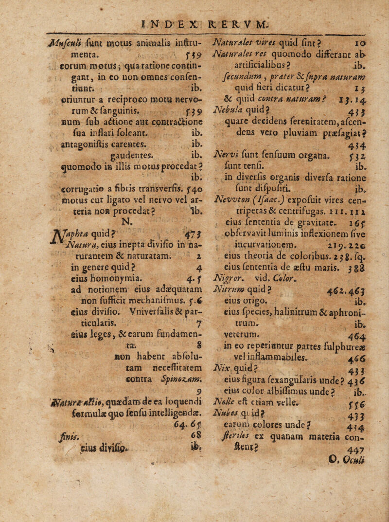Mufculi funt motus animalis infiru- menta. eorum motus; qua ratione contin¬ gant, in eo non omnes confen- tianr. ib. oriuntur a reciproco motu nervo- ru m & fan guinis. f $ 9 uum fub adtione aut contra&ione fua inflari foleanr. ib. amagoniftis carentes. ib. gaudentes. ib. quomodo in illis m otus procedat ? ib. corrugati© a fibris transverfis. 5*40 «notus cur ligato vel nervo vel ar¬ teria non procedat? Ib. N. J\7aphta quid? 47f ** % Natur Ui eius inepta di villo in na- rurantem & naturatam. 1 in genere quid ? 4 eius homonymi a. 4. f ad notionem eius adaequatam non fufficit mechanifmus. f.C eius divifio. Vniyerfalis & par- ticularis. 7 eius leges earum fundamen- ^ ta. 8 non habent abfolu- tatn neceflitatem contra Spinosam; WarnmMe, quaedam de ea loquendi formulae quo fenfu intelligendss. 64. 6f finis* *8 V dm diyifi?* Naturales vires quid iint ? 10 Naturales res quomodo differant ab artificialibus? ib. fecundum , prater Scfupra naturam quid fieri dicatur? \ 15 & quid contra naturam? i|. 14 Nebula quid? 4^1 quare decidens feremtatem,afcen- dens vero pluviam praffagiat? 454 Nervi funt fenfuum organa. f $z funt tenfi. ibo in diverfis organis diverfa ratione funt difpofitL ib. Nevvton (IfaacJ expofuit vires cen- tripetas^ centrifugas. 111. n 1 eius fententia de gravitate. 16 f obfervavit luminis inflexionem five incurvationem. 219.22® eius theoria de coloribus. 2 jg. fq. eius fententia de asfty maris, j §3. Nigror, vid. Color.. Nitrum quid ? 4^2.4^} eius origo. ib. eius fpecies* halimorum & aphroni» trum. ib» veterum. 4^4 in eo reperiuntur partes fulphureas vel inflammabileso 466 Nix quid? 4^ eius figura fexangularis unde ? 416 eius color alblflimus unde ? ib0, Nolle eft etiam velle. Nubes qi id? earum colores unde? 4^4 fienks ex quanam materia con- ftent? 447 O, Qwti a