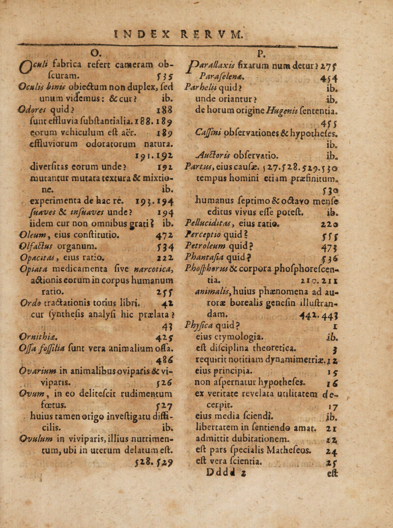 O. {~)ghU fabrica refert cameram ob- fcuram. 555 Oculis binis abie&um non duplex, fed unum videmus: 6c cui ? ib. Odores quid? i$8 funt effluvia fubftanrialia. 188.189 eorum vehiculum eft aer. 189 effluviorum odoratorum natura. 1.15^2. diverfitas eorum unde? 191 mutantur mutata textura & mixtio¬ ne. ib. experimenta de hac re„ 195.. 194 fuaves &C infuavts unde? 194 iidera cur non omnibus grati? ib. Oleum , eius conftitutio. 47 2 Qlfattus organum. 534 Opacitas, eius ratio. 122. Optata medicamenta five narcotica, asionis eorum in corpus humanum ratio. iff Ordo tra&ationis totius libri. 4! cur fynthefis analyfi hic praelata ? 4? Ornithia. 429 Offa fojfilia funt vera animalium olTa. Ovarium in animalibus oviparis ik. vi¬ viparis. 52 6 Ovum, in eo delitefcit rudimentum foetus. 5*27 huius tamen origo inveftigatu diffi¬ cilis. ib. Ovulum in viviparis, illius nutrimen¬ tum, ubi in uterum delatum eft. 5*8. fz$ P. J^arallaxis fixarum numdetur? 27f Parafelena. 454 Parhelii quid > ib. unde oriantur? ib. de horum origine Hugenii fencentia. 455 Caffini obfervationes & hypothefes. ib„ Auttoris obfervatio. ib„ Partus, eiuseaufe. $ 27.528.529.5 50 tempus homini etiam praefinitum» . ■ . n«. humanus feptimo&otftavo menfe editus vivus effle poteft. ib. Peduciditas, eius ratio* 220 Perceptio quid ? fff Petroleum quid? 471 Phantafia quid ? 13 £ Phoffhorm ite corpora phofpborefcen- tia. uo.zn animalis,huius phaenomena ad au¬ rorae borealis genefin illuftran- dam. 442.445 Phyfica quid ? 1 eius etymologia. ib. eft difciplina theoretica. 5 requirit notitiam dynamimetriae. j 2 eius principia. 1$• non afpernatur hypothefes. f £ ex veritate revelata utilitatem de¬ cerpit. ] 7 eius media fciendi. ib. libertatem in fentiendo amat. 21 admittit dubitationem. iz, eft pars fpeculis Machefeos. 24 eft vera fcientia. 2 p D d d i 1 eft: