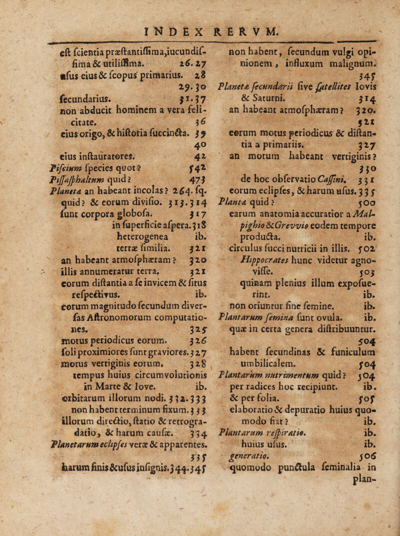 eft fcientia praeftandflima^iucundif- fima&utililHma. 16.17 «fus eius & fcopus primarius. 2 8 29. lo fecundarius. 11 • 3 7 non abducit hominem a vera feli¬ citate, %6 eius origo, &hiftotia fuccin&a. 3? 4o eius inftauratores. 4 a Tifcium fpecies quot? f 42- Tijjafphaltum quid l 473 Timeto, an habeant incolas? 2£^. fq. quid? & eorunv divifio. 313.314 funt corpora globofa. 3 17 in fuperficie afpera. 31S heterogenea ib. terra? fimilia. 321 an habeant atmofphaeram > 320 illis annumeratur terra, 321 eorum diftantia a fc invicem di fitus refpe&ivus. ib. eorum magnitudo fecundum diver- fas Aftronomorum computatio¬ nes, 325 motus periodicus eorum. 326 foli proximiores funt graviores. 5 27 motus vertiginis eorum, 32$ tempus huius circumvolutionis in Marte & love. ib. orbitarum iliorum nodi. 332.3 3 3 non habent terminum fixum. $ 3 3 illorum dire&io, ftano & retrogra- datio, & harum caufa*. 3 34 Timet arum echpjes verae 8c apparentes. 3 3 f harum finis &ufu$ infigni$*3 44.3 4 f non habent, fecundum vulgi opi¬ nionem * influxum malignum. . 4< ( 34? Timet & fecundarii flve fit e llit es Iovis & Saturni. 314 an habeant atmofphaeram ? 320. 521 eorum motus periodicus &c diftan- tia a primariis. 3 27 an motum habeant vertiginis ? 3$o de hoc obfervatio Cajfmi, 331 eorum eclipfes, & harum ufus. 333 Planta quid ? 500 earum anatomia accuratior a Mal- piglno tkGrevvio eodem tempore produ&a. ib, circulus fucci nutricii in illis. 3 02 Hippocrates hunc videtur agno-» vifle. 503 quinam plenius illum expofue- rint. ib. non oriuntur fine femine. ib. Plantarum femina funt ovula. ib. quae in certa genera difiribuumur. 504 habent fecundinas Sc funiculum umbilicalem. 304 Plantarum nutrimentum quid? 304 per radices hoc recipiunt. ib. & per folia. 303 elaboratio & depuratio huius quo¬ modo fiat ? ib. Plantarum rejpiratio, ib. huius ufus. ib. generatio. 30 6 quomodo pun&ula feminalia in plan-