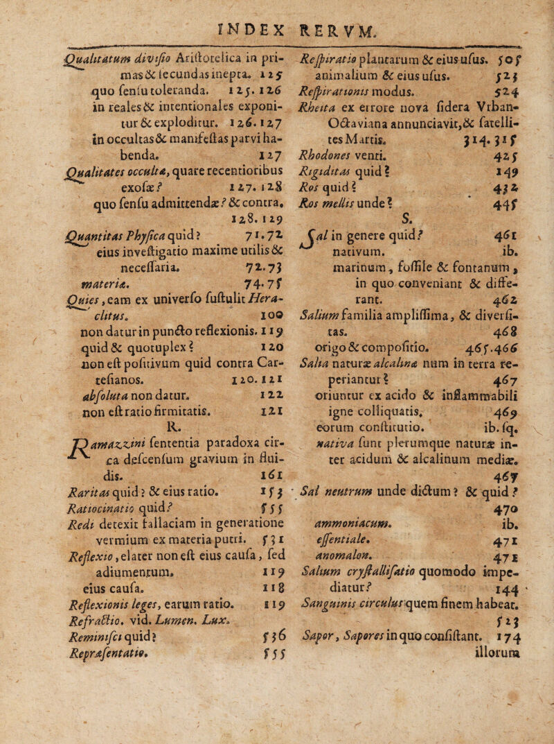 ■Qualitatum divtfio Aridoreiica in pri- ma-s&fecundas inepta* 125 quo fenfu toleranda. 115. 126 in reaies& intentionales exponi¬ tur 6e exploditur, 12,6.127 in occultas &; manifeftas parvi ha¬ benda. 127 Qualitates occulta, quare recentioribus exofae/ 127,12$ quo fenfu admittendas / & contra, 128. 129 Quantitas Phy fica quid? 7X*7 eius inveft igatio maxime utilis& neceffaria, 72 7 3 materia. 74* 7 f 0#fe/,eam ex univerfo fuftulic/ftr*- w clttusB 100 non datur in pundo reflexionis. 119 quid& quotuplex? 120 non eft pofuivum quid contra Car- tefianos. 120.121 abfoluta non datur. 122 non eft ratio firmitatis. 121 R. ID amamini fententia paradoxa cir- ^ ca defcenfum gravium in flui¬ dis. Raritas quid ? & eius ratio. 1 f $ Ratiocinatio quid/ f 5f Redi detexit fallaciam in generatione vermium ex materia puni, f;:$ 1 Reflexio t elater non eft eius caufa, fed adiumentum, 119 eius caufa. 11 8 Reflexionis leges, earum ratio. E19 Refra&io. vid. Lumen. L##. Remimfci quid ? 6 Reprafentatio* f 5 5 Reffiiratioplantamm &eiusufus. $of animalium & eius ufus. J21 Rejpiratioms modus. 524 Rheita ex errore nova fidera Vrban- Qdaviana annunciavit>& fateiii- tes Martis. Rho dones venti. Rigiditas quid? Res quid ? Ros mellis unde ? S. 149 43* 44f 46 £ ib. (V in genere quid/ nativum, marinum* folfile 6c fontanum, in quo conveniant 8c diffe¬ rant. 462 Salium familia ampliffima, & diverfi- tas. 46 8 origo & compofitio. 46^.466 Salia naturx alcalma nam in terra re¬ pedantur? 467 oriuntur ex acido & inflammabili igne coliiquatis, 469 eorum conftitutio. ib. fq, nativa funt plerumque natura in¬ ter acidum 6c akalinum mediae 4 6f ■ Sal neutrum unde didum * Sc quid / 470 ammoniacum. ib. ejfentiale• 471 anomalon. 47 j Salium cryflallifatio quomodo impe¬ diatur/ 144 Sanguinis circulus quem finem habeat. Sapor, Sapores in quo confidant* 17 4 illorum