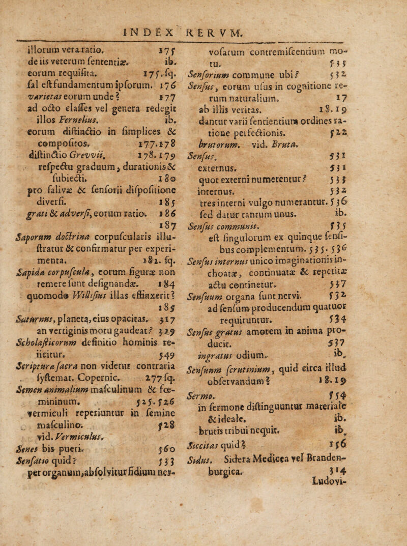 illorum vera ratio» 17 f de iis veterum fententia?» ib» eorum requifita. fal eft fundamentum ipforum. 176 vArtitas eorum unde ? 577 ad o&o dafies vel genera redegit illos Fernehas. ib. eorum diftm&io in fimplices & corapofitos. 177.178 diftin&io Grevvii, 3 78.175) refpe&u graduum > durationis& fubie&i. 180 pro falivae Sc fenforii difpofitione diverfi, 18 5 gratt &i adverfi\ e 0 r um r a tio. 1 8 6 187 Saporum doUrina corpufcularis illa- ftratuu & confirmatur per experi¬ menta. 182. fq» Sapida eorpufcula, eorum figura non remere funt defignanda?» 184 quomodo Wilhfius illas effinxerit? 185 Saturnus, planet^,eius opacitas» 517 an vertiginis motu gaudeat? Scbolafiicorum definitio hominis re- iieitur» 5.49 Seriptarafacra non videtur contraria fyftemat. Coperoic. 277 fq:. Semen animalium mafculinum &c foe- mininum. 5 25. f z6 fermiculi reperiuntur in femine mafculino; fl2 vid. Vermiculus* Senes bis pueri, 560 Senfatto quid ? j $ $ per organum,abfoMtur fidium nes- vofarum contremifcennum mo¬ tu» f ? $ Senforium commune ubi f $3 2 Senfus, eorum ufus in cognitione re¬ rum naturalium, i? ab illis veritas. 18.19 dantur varii fentientiura ordines ra¬ tione peLfe&ionis» f 22 brutorum. vid. Bruta, Senfus, - 551 externus. 5 5 ® quot externi numerentur f 5 3 £ inrernus» 5 5 2 tres interni vulgo numerantur. 5 36 fed datur cantum unus, ib. Senfus communis. f ? 5 eft fingulomm ex quinque fenfi- bus complementum. 535. 5 3 6 Senfus internus unico imaginationis in¬ choata?, continuatae & repetitae a£tu continetur» 5 ?7 Senfuum organa funt nervi. f 3 ^ ad fenfum producendum quatuor requiruntur. 5?4 Senfus gratus amorem in anima pro¬ ducit. 5? 7 ingratus odium, *b„ Senfunm feruttnium 3 quid circa illud obfervandam I 1 8.19 Sermo. f f 4 in fermonc difiinguumur materiale & ideale. ib* brutis tribui nequit. ib. Siccitas quid ? 3 J,6 Sidus, Sidera Medkea yel Branden- butoiea, 5*4 Ittdovi-
