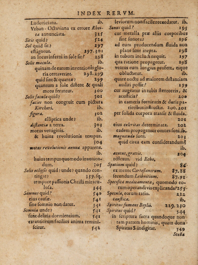 Ludoviciana. ib. Vrban - Odaviana ex errare Rha- t.A annanciata. Jlf Sitis quid ? f *4 S&l quid (ici *97 efUgneus. 1^7.301 an locus inferni in Cole (it/* 2,5/8 Solis macui'a. ib. quinam de earum iaventionisglo- ria certaverint. 298.25)9 quid £int & quanti ! 2.99 quantum a fole diftcnt $C quaJi motu ferantur. 300 Solis facuU quid ? JQ * facies non congruit cum pi&ura Kircheru ib. figura» |02 elliptica unde i ib. diflantia a terra. 305 motus vertiginis. ib. $c huius revolutionis tempus. 304 motus revolutionis annua apparens. ib. huius tempus quamodo invenie n¬ dum. Solis eclipfis quid ? unde ? quando con¬ tingat? 3 39.fq. tempore paifionis Chrifti miracu- lofa. 34 4 Semwsquld? f4® eiuscaufae. fine fomnio non datur. 541 Somnia unde? 541 fuht deliria dormientium. 541 excantioriim facilius anima rem in i- fcitur. £42 levioram nonfacilerecordatur. ib. Senus quid ? 195 cur metalla pr# aliis corporibus fint fonorai -v= 19 £ ad eum producendum fluida non plane fnnt inepta. 198 in tubum includinequir. 197 qua ratione propagetur. 198 ventus eum longius profert, eique obludatur. ib. quare nodu ad maiorem diftantiam audiri podici’ 199 cur augeatur in tubis fientoreis, &c acufticis.1? zoa in cameris fornicatis &c duris pa¬ rietibus inia udis, 200.20 r per folida corpora tranfit &Huida. 201 cius celeritas determinata. 202 eadem propagantur omnes fonLib. magnitudo foni. 203 qtiid circa eam confiderandum? ib. acutus ^gravis* . 204 reflexus, vid Echo* Spatium quid ? / \ ex mente Gartefianorum, 2 7.8 8 fecundum Leibnitium. 8 7.9 x - Specifica medicamenta % quomodo eo¬ rum operandi vis explicanda/2 f $ Specula^ eorum ratio. 222 cauflica. ib, Spt ritus fumans Boylii. 229.230 Spiritus quid, 544 in feriptura facra quandoque non tam partem hominis^ quam dona Spineus S.indigitar, 549 St e Ha,