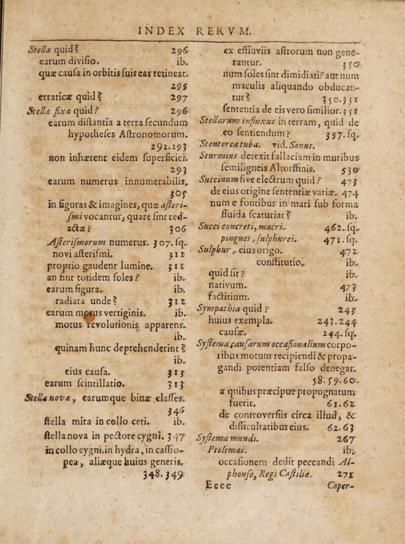 St e IU quid? 296 earum divifio. ib. qua? caufa in orbitis fuis eas retineat. Z9S , erratica? quid ? 297 StclU fixa quid? 296 earum diftantia a terra fecundum' hypothefes Afflonomorutn. 291.295 non inhaerent eidem fuperficiei 295 earum numerus, innumerabilis* m in figuras & imaginesj qux afieri- fmi vocantur^ quare fint red¬ acte?: 5 06 AJfenfmorum numerus». 307. fq» novi afterifmi. 51JD proprio gaudenr lumine. 3 11 an fint totidem feles.? earum figura.. radiata unde? earum m$*us vertiginis, motus revolutionis apparens ib. quinam hunc deprehenderint I ib. e i iis caufa. fij earum fcintillatio. 313 SulUnov&y earumque bina? ^elaffes. fiella mira in collo ceti. ib.. ftellanova in pedfore cygni. M 7 in collo cygni,in hydra, in caffio- pea* alia?que huius generis. 348.M? ib. ib; JI2 ib. ex effluviis aftrorum non gene¬ rantur. 3 fo¬ rium foies iint dimidiati? aut num maculis aliquando obducan¬ tur? 35 -0.351 fententia de eis vero hmilior. $ 5 r Stellarum influxus in terram, quid de eo fentiendum? ^57‘ffl. 'Stentoreu tuba, vi6. Sonus. Sturmius detexit fallaciam in muribus* femiligneis A Itorffinis. 5 3 o Sticcinnm live ele&rum quid? 47 3 de eius origine lententia? varia?. 474 num e fontibus in mari fub forma fluida fcaturiat ?? ibv Succi concretif macri.. 462 .. fqoe pingues yfulphurei- 471. fqv Sulphur y eius origo. 472. conffitiuio*. ib.- quid iit H- ib„ narivum. 473 fa ditium. ibv. Sympathia quid ? 243: huius exempla.- 243.244 caufco 244. fqv Syfiema\faufarHmoccaJionulmmco^^Q^ ribas motum recipiendi tSc propa¬ gandi potentiam falfo denegar.- 58. f9.6ov a quibus praecipue propugnatum fuerir» 61.6Z de controverflis circa illud, difficultatibus eius, £2.6? Syflema mundi. 267’ Pt olemur. ib;. occafionem dedit peccandi AI- fhonfiy Regi CaftilU, 271 .E e e e Caper-