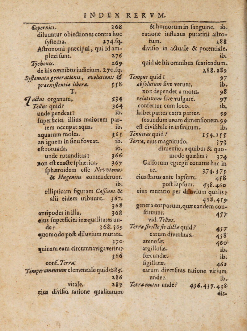«3=?- €opermci» 268 diluantur obiediones contra hoc (yftema. jtjq.fq. Aftronomi praecipui > qui id am¬ plexi funt. ZJ6 Tychonis. z69 dehisomnibasiudichim. 270.(qv Syflemata generationis, evolutionis & pr&exiftenti* libera* £ f 8 T* €7aUtts orgammv £34 - 7>//^ quid/ 3 ^4 undependeat? ib. fuperficiei illius maiorem par¬ tem occupat aqua. ib. aquarum raoles.• $65 an ignem in finu foveae ib. eft rotunda. ib* unde rotunditas? $66 mon eft exa&e fphaerica, 3 67 fphaeroidem e (Te Nevvtonus & Hugenim contenderunt* ellipticam figuram Cajfinm. 8c alii eidem tribuunt. $6?.- antipodes in ii ©ius fuperficiei inaequalitates un¬ de? 368.365), quomodo goft diluvium mutata. &c humorum in (anguineo ib* ratione influxus putatitii aftro* rutru i2g divifio in a&uale 8t potentiale. quid de his omnibus fentiendum* 288. t%9 Tempus quid ? 97 abfolutum five verum. ib. non dependet a motu. 98 relativum fi ve vulgare. 97 confertur cum loco. ib. Eabetpartes extra partes. 99 fecundum unam dimenfionem.99 efl diviiibile in infinitum. ib. Tenuitas quid f I f 4*-1 f f eius magnitudo, 371 dimenfioi a quibus 5c quo¬ modo quxfita ? 3 74 Callorum egregii conatus hac in . ftre- , . 374-175 cius-itatus ante iapfum. qf g poftlapfum. 458.460 eius mutatio per dilsvium qualis? genera eorporum,quar eandem con» flituunr. vid. Tellus» Terra Jln&ejic diHa quid f earum di ver fit 370 arenofi; quinam eam drcumnavigaverint? argillofie» 366 foecundse;- conf. Terra» figi flata?» T^mfpttmentum elementale quid? 28 $« earum diverfiras- ratione %%6 unde ? vitale, 287 divifia ratione qualitatum» Terra motus unde / 45 4,4 4f? 45 8 46’D ib. 461 rium ib».