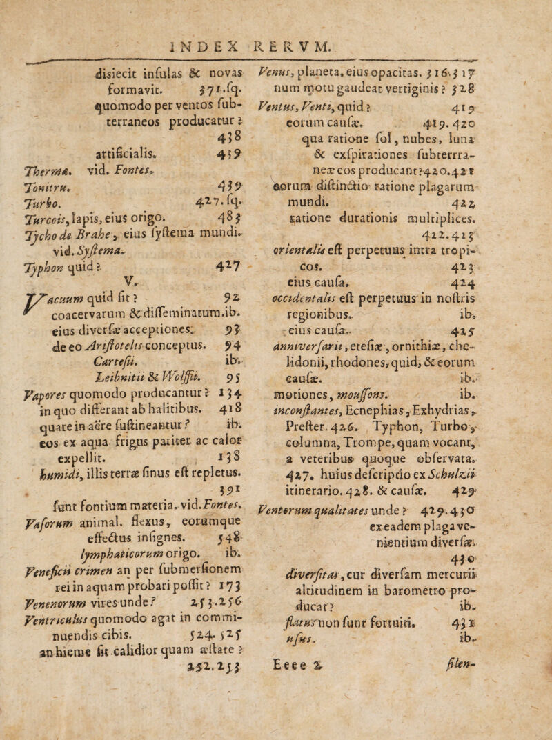 disiecic infulas $£ novas formavit. £71. quomodo per ventos fub- terraneos producatur 1 438 artificialis» vid. Fontes* 4 Therma. Tonitru. 419 Tur^o. 427. fq. Turcois^lapis,eius origo. 4^1 Tychode Brahe, eius fyftema mundi» vid. SyflemA.. Typhon quid ?. 4^7 T/^acuum quid fit ? 92 ^ coacervarum &diffeminatutn.ib. eius diver-f* acceptiones,- s>£ &QZoAriftotehscor\GZ\)m$. 94 Cartefii. ibv Leibmtii & WoljjU» 9 5 Vapores quomodo producantur ? 134. in quo differant ab halitibus. 418 quare in aere fufiineantur r* ib; eos ex aqua frigus pariter, ac calor- expellit. *3^ humidi, illis terrae finus efi: repletus. funt fontium materia, vid.Fontes» Vaforum animal, flexus, eorumque effe£ius infignes. 548 lymphaticorum origo. ib. Veneficii crimen an per fubmerfionem rei in aquam probari potfit? 173 Venenorum vires undezf $.256 Ventriculus quomodo agat in commi¬ nuendis cibis. 524.52,? an hieme fit .calidior quam sellare ? 252L.2jf Venus, planeta, eius opacitas. 3 16,3 17 num motu gaudeat vertiginis ? 328 Ventus, Ventiy quid ? 419 eorum caufae* 419. 420 qua ratione fol, nubes, luna 6c exfpirationes fubcerrra- nerpeos producant >420.425 ©orum diftin&io- ratione plagarum mundi. 422 ratione durationis multiplices. 412.41 § orientalis efi perpetuus intra tropi¬ cos. 421 eius cauta. 424 occidentalis eft perpetuus in noftris regionibus.. ib» eiuscau^ 425 anniverfaru, etefiae, ornithiae, che¬ lidonii, rhodones, quid, & eorum caulae. ibv motiones, moujfons. ib. inccnfianteSi Ecnephias 3 Exhydrias * Prefter,4z6. Typhon, Turboy columna, Trompe^ quam voeanr, a veteribus quoque obtervata» 427. huius defcripcio ex Schul&ii itinerario. 42,8. & cautae. 429’ Ventorum qualitates tinde ? 429.4 5 o ex eadem plaga ve¬ nientium diverti?» 41 diverfitas) cur diverfam mercurii altitudinem in barometro pro» ducat? s ib* flaturnon funt fortuiti*. 43 r ufus» ib.* Eeee % filem