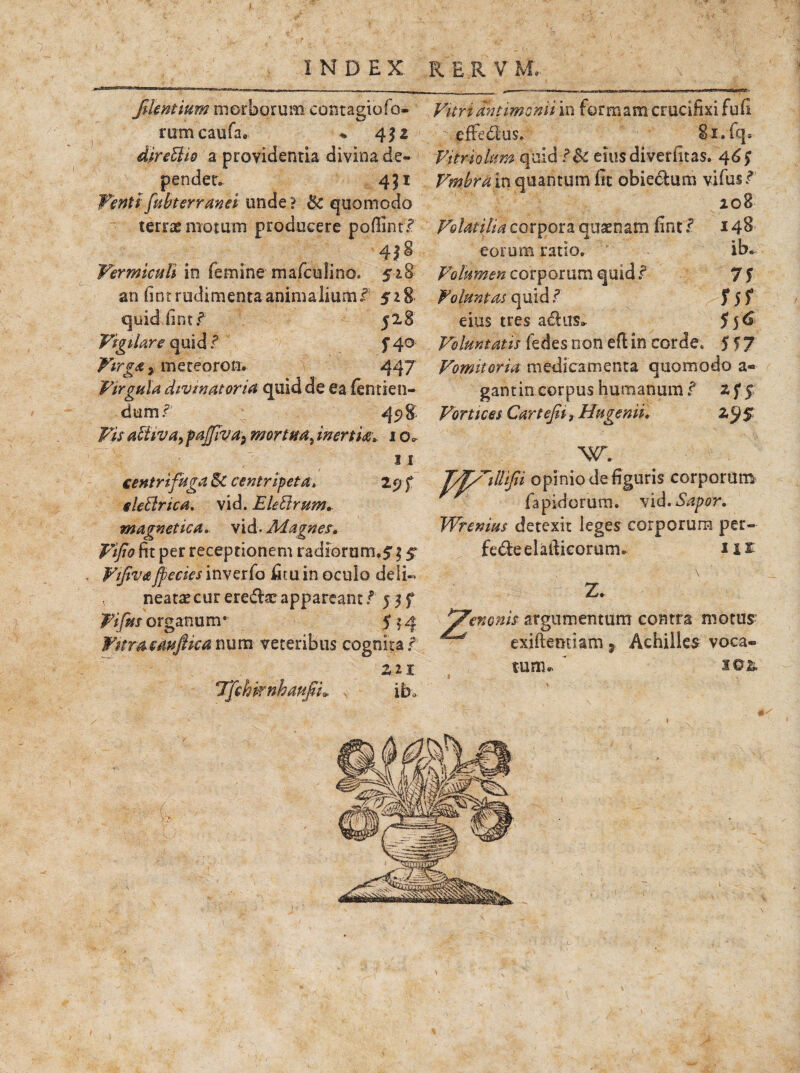 JUentium morborum contagiofo- rumcaufa. * 452 direUio a providentia divina de¬ pendet. 451 Tenti fubterranei unde? & quomodo terras motum producere poffint/ 4| ^ Vermiculi in femine mafculino. 528 an fint rudimenta animalium f 518 quidUint/ 528 Vigilare quid / f 40 Virga^ meteoron. 447 Virgula divinat oria quid de ea fentien- dum/ 45>8 Vis alhva,pajjiva} mortua, inertia» 1 o. 11 centrifuga Sc centripeta> 29 f cie Urica, vid. Electrum» magnetica. vid. Magnes. Vijio fit per receptionem radiorum.$ 15 Fifiva jpecies inverfo fitu in oculo dei i» * neatas cur eredae appareant f' 5 3 f Ftfm organu m • fj 4 Witmeiwftkanum veteribus cognita/ Tfehifnhaufii» ib.> Vitriantimomi in formam crucifixi fufi 7 effedus» 81. fq. fitriohm quid /& eiusdiverfitas. 46 $■ Vmbrapci quantum fit obiedum vifus/ 208 Volatilia corpora quaenam fint / 148 eorum ratio. ib. Volumen corporum quid / 75 Volunt at quid / f 5 f eius tres adiis». 5 5 6 Voluntatis fedes non eft in corde. 557 Vomitoria medicamenta quomodo a* gantincorpus humanum/ zff Vortices Cartefii t Hugenii. Wrenius detexit leges corporum per- fede elafiicorum. Ut Z. renonis argumentum contra motus exiftentiam } Achilles voca» tum. ’ s©&