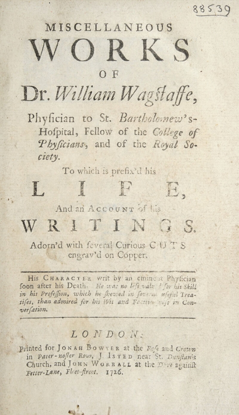 MISCELLANEOUS WORKS OF Dr. William Wagflafi, Phyhcian to St. Bartholomew’$- Bofpital, Fellow of the College of Thy/icians', and of the Royal So* ciety. To which is prefix'd his P JL JL And ah A ccoont ->f his W R 1 T I I 7T^ H 1ST IN c Adorn’d with feveral Curious C U engrav’d on Copper. f “■f '' ^ .a. O His .Char a c t ee writ by an eminc u Phyficiao foon after his Death? He vja: no hrs %-ak- ;/N his skill in his Profejfion, which he Jheived in fen:* <*;. ufitfid Irea- tifes, than admired for his Wit and Tn:*n >• - c$#- ver/dtion* L 0 N D 0 N: printed for Jonah Bowter at the Peg. and Crown in Pater-nofkr Row,- J. Is ted near St. Buitgarh Church, and John Wokiau at the Bre* a^airift Tetter-Lane, lUit-ftreet. I 'jz6.