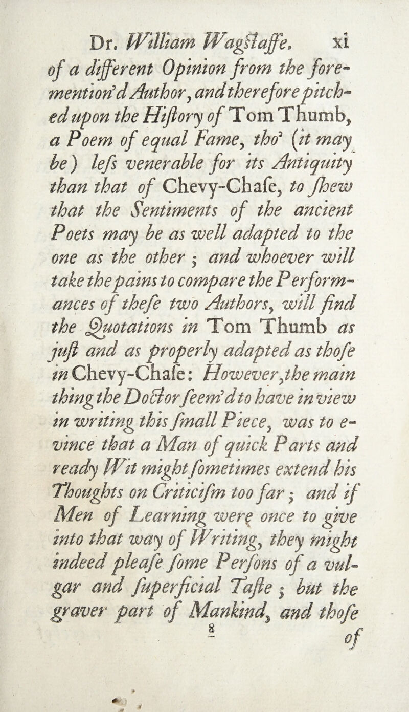 of a different Opinion from the fore¬ mention3 d Author y and therefore pitch¬ ed upon the Hiftory of Tom Thumb, a Poem of equal Fame, tho3 (it may be) lefs venerable for its Antiquity than that of Chevy-Chafe, to fhew that the Sentiments of the ancient Poets may be as well adapted to the one as the other ; and whoever will take thepains to compare the Perform¬ ances of tkefe two Authorsy will find the Quotations in Tom Thumb as juft and as properly adapted as thofe in Chevy-Chafe: Howeverythe main thing the DoBorfeertfdto have in view in writing this fmall Piece, was to e- vince that a Man of quick Parts and ready Wit might fometimes extend his ‘Thoughts on Cnticifm too far • and if Men of Learning were once to give into that way of W>riting, they might indeed pleafe fome Perfons of a vul¬ gar and fuperficial Tafte j but the graver part of Mankind\ and thofe § of