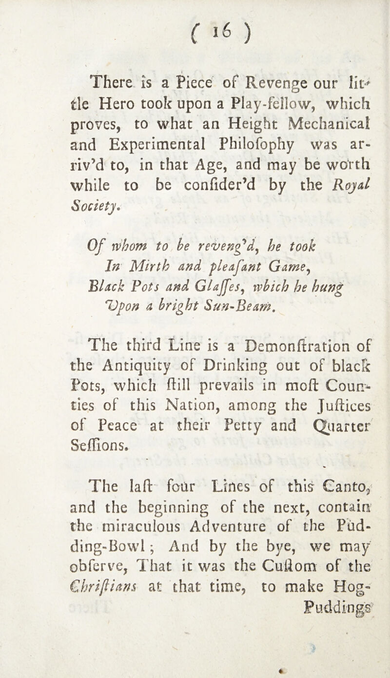V * There is a Piece of Revenge our lit'' tie Hero took upon a Play-fellow, which proves, to what an Height Mechanical and Experimental Philofophy was ar¬ riv’d to, in that Age, and may be worth while to be confider’d by the Royal Society. Of whom to, be reveng'd, he took In Mirth and pleafant Game, Black Pots and Glajfes, which he hung Upon a bright Sun-Beam. The third Line is a Demonftration of the Antiquity of Drinking out of black Pots, which Hill prevails in raoft Coun¬ ties of this Nation, among the Juftices of Peace at their Petty and Quarter Seffions. The Iaft four Lines of this Canto, and the beginning of the next, contain the miraculous Adventure of the Piid- ding-Bowl ; And by the bye, we may obferve, That it was the Cuilorn of the Cbriftians at that time, to make Hog- Pudding®