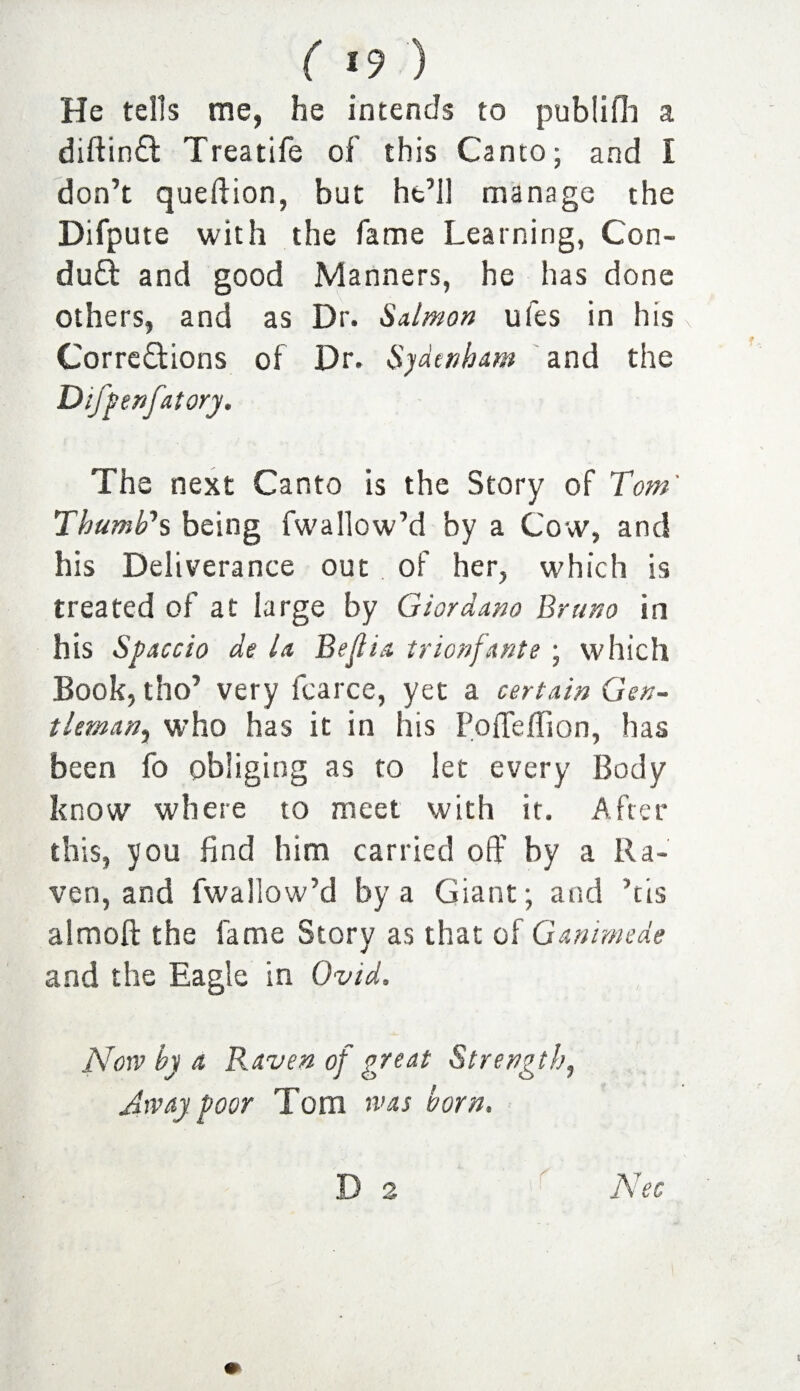 He tells me, he intends to publifh a diftinft Treatife of this Canto; and I don’t queftion, but ht’l! manage the Difpute with the fame Learning, Con- duft and good Manners, he has done others, and as Dr. Salmon ufes in his \ Corrections of Dr. Sydenham and the Difpenfatory. The next Canto is the Story of Tom' Thumb's being fwallow’d by a Cow, and his Deliverance out . of her, which is treated of at large by Giordano Bruno in his Space io de la Belli a t nonfante; which Book, tho’ very fcarce, yet a certain Gen¬ tleman, who has it in his Poffeflion, has been fo obliging as to let every Body know where to meet with it. After this, you find him carried off by a Ra¬ ven, and fwallow’d by a Giant; and his almoft the fame Story as that of Ganimede and the Eagle in Ovid. Now by a Raven of great Strength, Away poor Tom was born. D 2 Nee