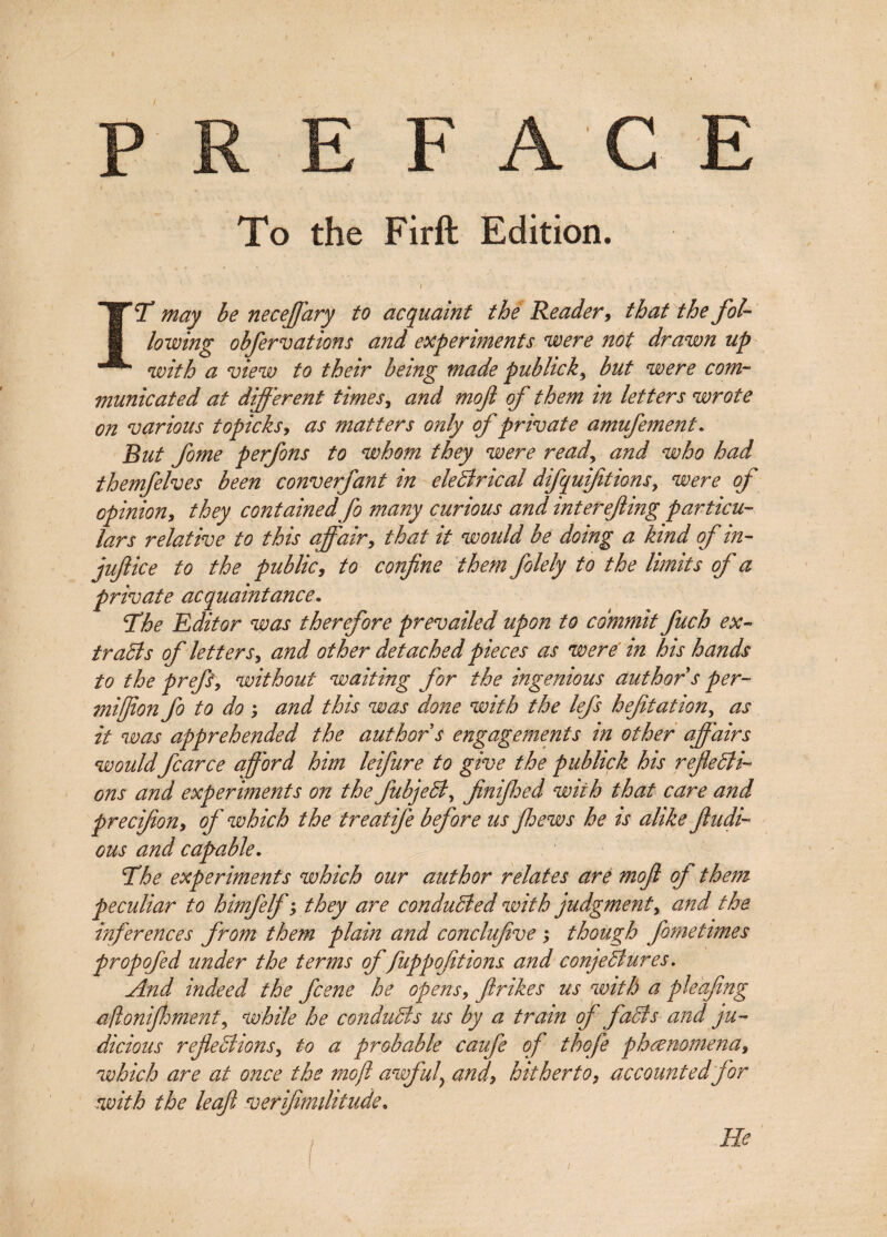 F To the Firft Edition. j . - A- . j. , IT may be necejjary to acquaint the Reader, that the fol¬ lowing obfer vat ions and experiments were not drawn up with a view to their being made pubhck, but were com¬ municated at different times, and moft of them in letters wrote on various topicks, as matters only of private amufement. But fome perfons to whom they were readand who had themfelves been converfant in electrical difquifitions, were of opinion, they containedfo many curious and interefing particu¬ lars relative to this affair, that it would be doing a kind of in¬ juft ice to the public, to confine them folely to the limits of a private acquaintance. The Editor was therefore prevailed upon to commit fuch ex- traBs of letters, and other detached pieces as were in his hands to the prefs, without waiting for the ingenious author s per- mifion fo to do ; and this was done with the lefs hefitation, as it was apprehended the author s engagements in other affairs would fear ce afford him leifure to give the publick his refleBi- ons and experiments on the fubjeB, finifioed with that care and precifion, off' which the treatiffe before us ffhews he is alike fludi- ous and capable. The experiments which our author relates are moft off them peculiar to himfelffff, they are conduBed with judgment, and the inferences from them plain and conclufive ; though fometimes propofed under the terms of fuppofitions and conjeBures. And indeed the feene he opens, firikes us with a pleafing afloniftment, while he conduBs us by a train off faBs and ju¬ dicious refieBions, to a probable caufe of thofe phenomena, which are at once the moft awff'ul&gt; and\ hitherto, accountedff'or with the leaf verfimilitude. He