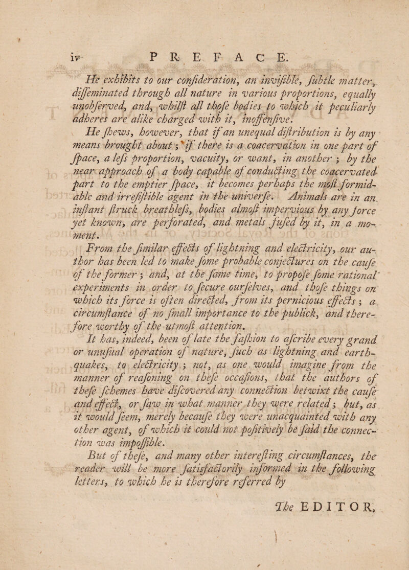 iv5 PREFACE. He exhibits to our consideration, an invijibfe, fubtle matter2. diffeminated through all nature in various proportions 7 equally unobfferved, and7 whilft all thofe bodies to which it peculiarly adheres are alike charged with it, inoffenjive. He Jhews, however, ^&lt;2/ ## unequal diftribution is by any means brought about; ' if there is a coacervation in one part of Jpace, &lt;2 lefs proportion, vacuity, tfr want, m another ; ^j/ ^&lt;2r approach of a body capable of conducting the coacervated part to the emptier Jpace, /V becomes perhaps the mofl formid¬ able and irrejiffible agent in the univerfe. Animals are in an infant ft ruck breathleffsy bodies almoft impervious by any jorce yet known, perforated\ and metals fufed by it7 in a mo- ment. From the ffmilar effects of lightning and. electricity7 our au¬ thor has been led to make Jome probable conjectures on the caufe of the former 5 &lt;2/2^ &lt;2/ the fame time5 to prop ofe pome rational experiments in order to fecure ourffelves, and thofe things on which its force is often directed, from its pernicious eff'eCls ; a. circumftance of no fmall importance to the publick5 there¬ fore worthy of the utmofl attention. It has, indeed, of late the faff ion to offer ibe every grand or unuffual operation of nature 7 juch as lightning and earth¬ quakes , to electricity ; mt7 as one would imagine from the manner of reafoning on theffe occafions, that the authors of thefe ffehernes have diffcovered any connection betwixt the caufe and effeCt^ or Jaw in what manner they were related; but&gt; as it would jeem, merely becauffe they were unacquainted with any other agent3 of which it could not pof tively be Jaid the connec¬ tion was impojftble. But of theje, and many other inter effing circumffances, the reader will be more fatisfaCtorily informed in the following letters, to which he is therefore referred by The EDITOR, ' ' ! - ...