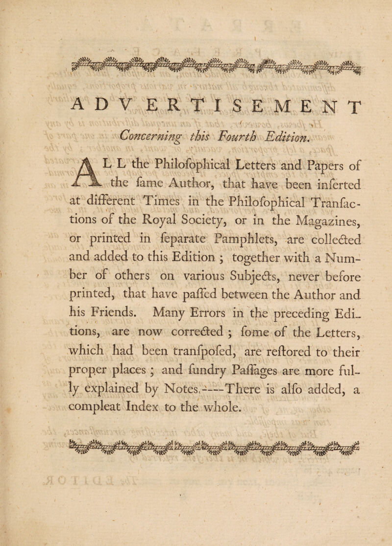 t\ *)V tVu\ -tr, ;Vv -Vi A ‘ / V\ ..It Concerning this Fourth Edition. L L the Philofophical Letters and Papers of the lame Author, that have been inferted at different Times in the Philofophical Tranfac- tions of the Royal Society, or in the Magazines, or printed in feparate Pamphlets, are colle&amp;ed and added to this Edition ; together with a Num¬ ber of others on various Subjects, never before printed, that have palled between the Author and his Friends. Many Errors in the preceding Edi¬ tions, are now corrected ; fome of the Letters, \ J y which had been tranfpofed, are reftored to their proper places ; and fundry Paffages are more ful¬ ly explained by Notes,-—There is alfo added, a compleat Index to the whole. (