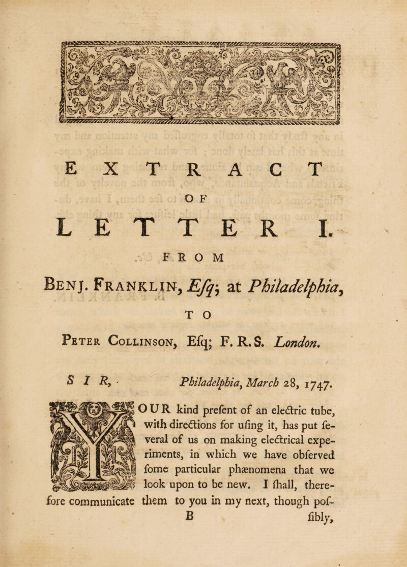 extract (, ... v.». O F LETTER I. FROM Benj. Franklin, Efq, at Philadelphia, T O Peter Collinson, Efq; F. R. S. London. . • - ‘ ■ f SIR,- Philadelphia^ March 28, 1747. OUR kind prefent of an ele&amp;ric tube, with directions for ufing it, has put fe- veral of us on making eleCtrical expe~ riments, in which we have obferved fome particular phenomena that we look upon to be new. I (hall, there¬ fore communicate them to you in my next, though pof~ B iibly.