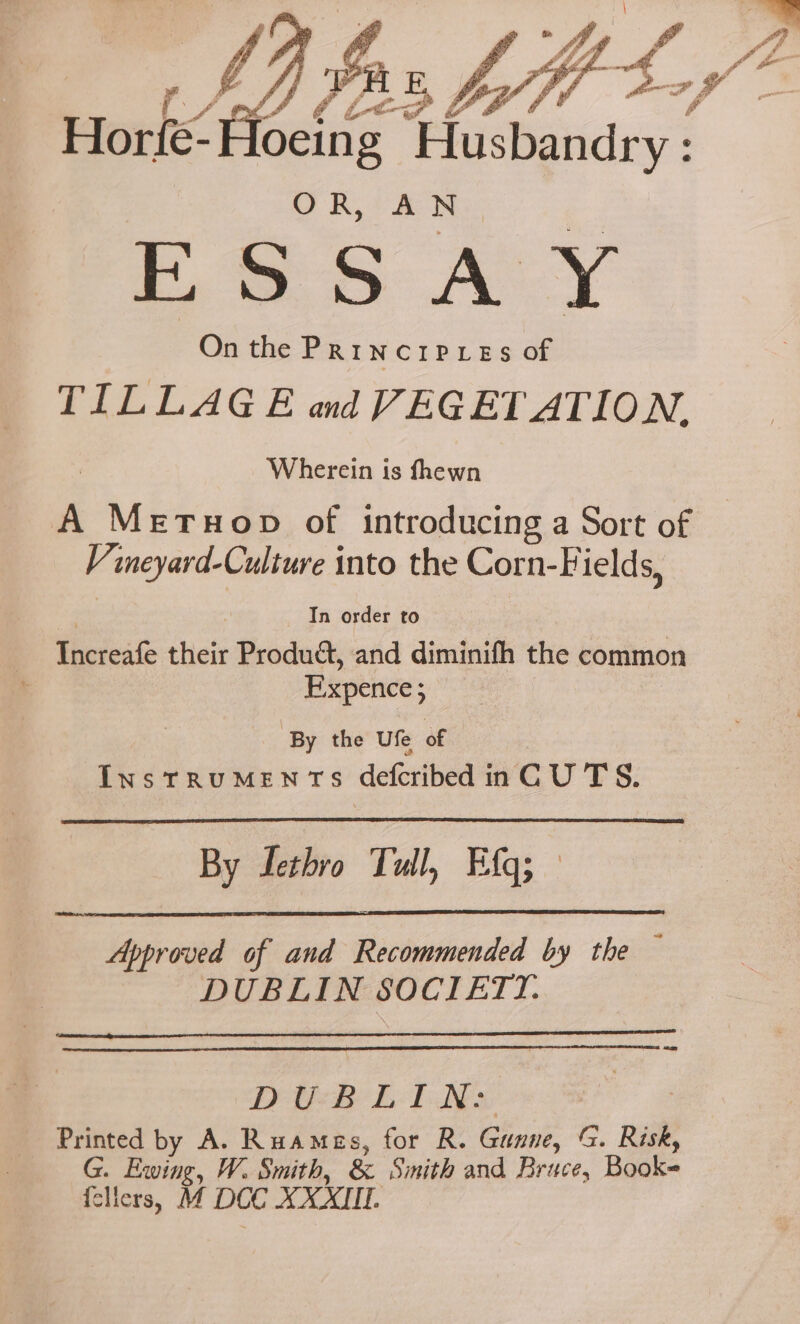 y y, f. Yt ha 4 % y (1) (Lee OF) f Horfe-Hoeing Husbandry: OR, AN a On the PRINCIPLES ae TILLAGE and VEGETATION. Wherein is fhewn A Meruop of introducing a Sort of V ineyard-Culture into the Corn-Fields, | In order to Increafe their Produét, and diminifh the common Expence; By the Ufe of InsTRUMENTS defcribed inC U TS. By Lethro Tull, Efg; Approved of and Recommended by the — DUBLIN SOCIETYI. DEB Lh TNs. Printed by A. Ruames, for R. Gunne, G. Risk, G. Ewing, W. Smith, &amp; Smith and Brace, Book {cliers, M DCC XXXIII.