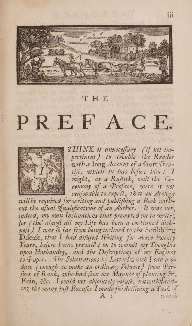 CO a y T RoE PREFACE sae, THINK it unneceffary (if not inte ea pertinent) to trouble the Reader with a long Account of athort Trea~ tife, which he bas before him: ¥ might, as a Ruflick, omit the Cee vemony of a Preface, were it not oe § CC/ONAIE to Exped, that an Apolory willbe required for writing and publifbing a Book witha out the wfual Qualifications of an Author. It was not, indeed, my own Inclinations that prompted me to write; for (tho almoft all my Life has beeu a continued Sick- nes) I was fo far from being inclined to the Scribbling Difeafe, that 1 had difufed Writing for above twenty Years, before Lwas prevail’d on to commit my Thoughts upon Husbandry, and the Defcriptions of my Engines to Paper. The Soltcitations by LetterSwhich I can pro- duce (enough to make an ordinary Volume) from Pere fous of Rank, who had feen my Mazner of planting St. Foin, €c. I could not abfolutely refufe, votwithftard- ing the many juft Excufes I made for declining a Task of ; : be ae en) fy 4 \) da ce PIECES