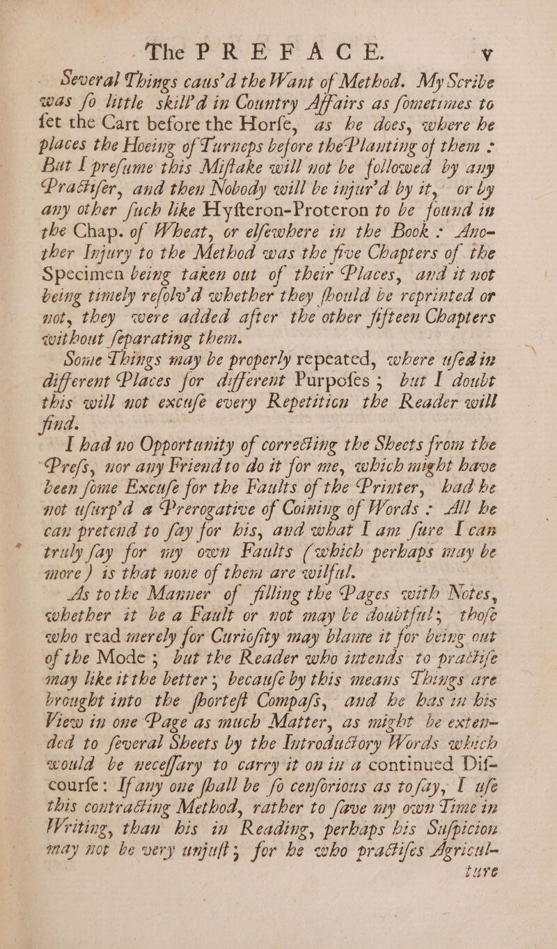 Several Things caus’d the Want of Method. My Scribe was fo little skilld in Country Affairs as Sometimes to fet the Cart before the Horfe, as he does, where he places the Hoeing of Turneps before thePlauting of them : But f prefume this Miftake will not be followed by any Prachfer, and then Nobody will be injur’d by it, or by any other fuch like Hyfteron-Proteron to be found in the Chap. of Wheat, or elfewhere in the Book » Ano- ther Injury to the Method was the five Chapters of the Specimen being taren out of their Places, and it uot being timely refolu'd whether they fbould be reprinted or not, they were added after the other fifteen Chapters without feparating them. Sone Things may be properly repeated, where ufedin different Places for different Purpofes 5 but I doubt this will not excufe every Repetiticn the Reader will na. | | “ I had no Opportunity of correcting the Sheets from the Prefs, nor any Briend to do it for me, which might have been fome Excufe for the Faults of the Printer, bad he not ufurp'da a Prerogative of Coining of Words - All be can pretend to fay for his, and what I am fare Ican truly fay for ny own Faults (which perbaps iay be more) is that none of them are wilful. As tothe Manner of filling the Pages with Notes, whether it be a Pault or not may be doubtful, thofe who read merely for Curicfity may blaure it for being out of the Mode ; but the Reader who intends to practfe may like itthe better; becaufe by this means Things are brought into the fborteft Compafs, and he bas i bis View in one Page as much Matter, as might be exten- ded to feveral Sheets by the Introductory Words which would be neceffary to carry it on in a continued Dif- courfe: [fany one foall be fo cenforious as tofay, I ufe this contracting Method, rather to fave my own Time in Writing, than his in Reading, perhaps bis Sufpicion may not be very unjuft, for he who pradifes Agricul- ture